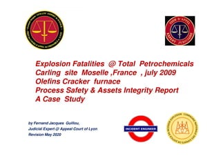 by Fernand Jacques Guillou,
Judicial Expert @ Appeal Court of Lyon
Revision May 2020
Explosion Fatalities @ Total Petrochemicals
Carling site Moselle ,France , july 2009
Olefins Cracker furnace
Process Safety & Assets Integrity Report
A Case Study
 
