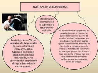 INVESTIGACIÓN DE LA SUPERNOVA
Las imágenes de Víctor
tomadas a lo largo de dos
horas resultaron un
tesoro invaluable.
Gracias a que hizo el
anuncio esa misma
madrugada, otros
observatorios empezaron
el seguimiento desde
muy temprano.
La aparición de una supernova es
un cataclismo en el cosmos. Se
puede desencadenar a partir de
estrellas masivas, varias veces más
grandes que nuestro sol, cuando
agotan su combustible. El núcleo de
la estrella se condensa, pero la
estrella se hincha hasta convertirse
en una súper gigante roja. Cuando
llega a un punto crítico, y tras una
serie de reacciones nucleares,
explota generando poderosas
ondas de choque.
Monitorearon
extensamente
la supernova y
estudiaron su
evolución.
 