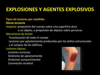 EXPLOSIONES Y AGENTES EXPLOSIVOS 
Tipos de lesiones por estallido: 
Efecto terciario 
Impacto: propulsión del cuerpo sobre una superficie dura 
o un objeto, o propulsión de objetos sobre personas 
Mecanismo de lesión: 
Translocación de todo el cuerpo 
Lesiones por aplastamiento producidas por los daños estructurales 
y el colapso de los edificios 
Lesiones típicas: 
Lesiones contusas 
Síndrome de aplastamiento 
Síndrome compartimental 
Conmoción cerebral 
 