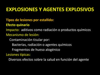 EXPLOSIONES Y AGENTES EXPLOSIVOS 
Tipos de lesiones por estallido: 
Efecto quinario 
Impacto: aditivos como radiación o productos químicos 
Mecanismo de lesión: 
Contaminación tisular por: 
Bacterias, radiación o agentes químicos 
Fragmentos de hueso alogénico 
Lesiones típicas: 
Diversos efectos sobre la salud en función del agente 
 