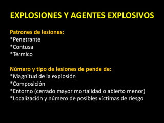 EXPLOSIONES Y AGENTES EXPLOSIVOS 
Patrones de lesiones: 
*Penetrante 
*Contusa 
*Térmico 
Número y tipo de lesiones de pende de: 
*Magnitud de la explosión 
*Composición 
*Entorno (cerrado mayor mortalidad o abierto menor) 
*Localización y número de posibles víctimas de riesgo 
 