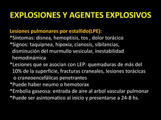 EXPLOSIONES Y AGENTES EXPLOSIVOS 
Lesiones pulmonares por estallido(LPE): 
*Síntomas: disnea, hemoptisis, tos , dolor torácico 
*Signos: taquipnea, hipoxia, cianosis, sibilancias, 
disminución del murmullo vesicular, inestabilidad 
hemodinámica 
*Lesiones que se asocian con LEP: quemaduras de más del 
10% de la superficie, fracturas craneales, lesiones torácicas 
o craneoencefálicas penetrantes 
*Puede haber neumo o hemotorax 
*Embolia gaseosa: entrada de aire al arbol vascular pulmonar 
*Puede ser asintomatico al inicio y presentarse a 24-8 hs. 
 
