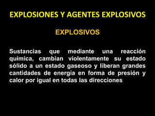 EXPLOSIONES Y AGENTES EXPLOSIVOS 
EXPLOSIVOS 
Sustancias que mediante una reacción 
química, cambian violentamente su estado 
sólido a un estado gaseoso y liberan grandes 
cantidades de energía en forma de presión y 
calor por igual en todas las direcciones 
 