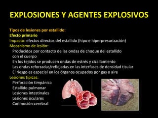 EXPLOSIONES Y AGENTES EXPLOSIVOS 
Tipos de lesiones por estallido: 
Efecto primario 
Impacto: efectos directos del estallido (hipo e hiperpresurización) 
Mecanismo de lesión: 
Producidos por contacto de las ondas de choque del estallido 
con el cuerpo 
En los tejidos se producen ondas de estrés y cizallamiento 
Las ondas reforzadas/reflejadas en las interfases de densidad tisular 
El riesgo es especial en los órganos ocupados por gas o aire 
Lesiones típicas: 
Perforación timpánica 
Estallido pulmonar 
Lesiones intestinales 
Lesiones oculares 
Conmoción cerebral 
 