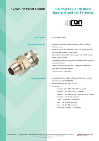 Explosion Proof Glands

Application

Features & Beneﬁts

BARR-X EEx d IIC Brass
Barrier Gland 424TX Series

> For wire braided cables

> Brass indoor and outdoor cable gland for use in Zone 1 and Zone 2
hazardous areas
> Suitable for circular, wire braid armour cables with extruded polymeric
oversheath and extruded or taped bedding
> Achieves IP66 seal onto cable and to enclosure with suitable sealing
washer or thread sealant
> Provides mechanical cable retention and electrical continuity through the
braid wire termination
> Suitable for most climatic conditions – weatherproof & waterproof
> Nickel plated versions also available
> Μatching accessory kits available

Technical Data

> Certiﬁed ΙΙ 2GD, EEx e ΙΙ & EEx d ΙΙC under ATEX directive 94/9/EC.
> Certiﬁcate number Sira04ATEX1080X.
> Service temperature range –60°C to +90°C.
> May be used in:
- Zones 0, 1 & 2 with EEx ia ΙΙA, B & C equipment
- Zones 1 & 2 with EEx ib ΙΙA, B & C equipment
- Zones 1 & 2 with EEx d ΙΙA, B & C equipment with any volume
- Zones 1 & 2 with EEx e ΙΙ equipment
- Zones 1 & 2 with EEx p ΙΙ equipment
- Zone 2 with EEx nA ΙΙ equipment
- Zone 2 with EEx nR ΙΙ equipment
- Zones 21 & 22 with EEx tD ΙΙ equipment

CABLE JOINTS, CABLE TERMINATIONS, CABLE GLANDS, CABLE CLEATS
FEEDER PILLARS, FUSE LINKS, ARC FLASH, CABLE ROLLERS, CUT- OUTS

Ref: BARRX/04/07

11KV 33KV CABLE JOINTS & CABLE TERMINATIONS
FURSE EARTHING
Prysmian Cables & Systems Limited, Components Unit, Oak Road, Wrexham Industrial Estate, Wrexham, LL13 9HP, UK
www.cablejoints.co.uk
Commercial Enquiries, Tel +44 (0) 845 767 8345, Thorne and Derrick UK
Fax: +44 (0) 23 8029 5465
Tel 0044 191 490 1547 Fax 0044 191 477 5371
www.prysmian.co.uk
Tel 0044 117 977 4647 Fax 0044 117 9775582

 
