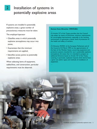 28 PHoENIx CoNTACT
2 Installation of systems in
potentially explosive areas
If systems are installed in potentially
explosive areas, a great number of
precautionary measures must be taken.
The employer/operator
Classifies areas in which potentially•
explosive atmospheres may occur into
zones;
Guarantees that the minimum•
requirements are applied;
Identifies access points to potentially•
explosive areas.
When selecting items of equipment,
cables/lines, and construction, particular
requirements must be observed.
Extract from Directive 1999/92/EC:
…
(1) Article 137 of the Treaty provides that the Council
may adopt, by means of Directives, minimum requirements
for encouraging improvements, especially in the working
environment, to guarantee a better level of protection of
the health and safety of workers.
…
(7) Directive 94/9/EC of the European Parliament and of
the Council of 23 March 1994 on the approximation of
the laws of the Member States concerning equipment and
protective systems intended for use in potentially explosive
atmospheres (5) states that it is intended to prepare an
additional Directive based on Article 137 of the Treaty
covering, in particular, explosion hazards which derive from
a given use and/or types and methods of installation of
equipment.
…
Installation of systems in potentially explosive areas 2
 