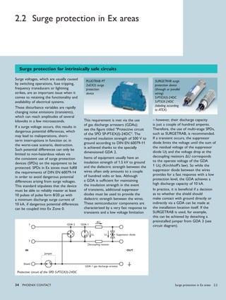 34 PHoENIx CoNTACT
2.2 Surge protection in Ex areas
Surge voltages, which are usually caused
by switching operations, fuse tripping,
frequency transducers or lightning
strikes, are an important issue when it
comes to retaining the functionality and
availability of electrical systems.
These disturbance variables are rapidly
changing noise emissions (transients),
which can reach amplitudes of several
kilovolts in a few microseconds.
If a surge voltage occurs, this results in
dangerous potential differences, which
may lead to maloperations, short-
term interruptions in function or, in
the worst-case scenario, destruction.
Such potential differences can only be
limited to non-hazardous values via
the consistent use of surge protection
devices (SPDs) on the equipment to be
protected. SPDs in Ex zones must fulfill
the requirements of DIN EN 60079-14
in order to avoid dangerous potential
differences arising from surge voltages.
This standard stipulates that the device
must be able to reliably master at least
10 pulses of pulse form 8/20 µs with
a minimum discharge surge current of
10 kA, if dangerous potential differences
can be coupled into Ex Zone 0.
This requirement is met via the use
of gas discharge arresters (GDAs);
see the figure titled "Protective circuit
of the SPD SP-PT-EX(I)-24DC". The
required insulation strength of 500 V to
ground according to DIN EN 60079-11
is achieved thanks to the specially
dimensioned GDA 2.
Items of equipment usually have an
insulation strength of 1.5 kV to ground
and the dielectric strength between the
wires often only amounts to a couple
of hundred volts or less. Although
a GDA is sufficient for maintaining
the insulation strength in the event
of transients, additional suppressor
diodes must be used to provide the
dielectric strength between the wires.
These semiconductor components are
characterized by a very fast response to
transients and a low voltage limitation
– however, their discharge capacity
is just a couple of hundred amperes.
Therefore, the use of multi-stage SPDs,
such as SURGETRAB, is recommended.
If a transient occurs, the suppressor
diode limits the voltage until the sum of
the residual voltage of the suppressor
diode US and the voltage drop at the
decoupling resistors ∆U corresponds
to the operate voltage of the GDA
1 UG (Kirchhoff's law). So while the
suppressor diode between the wires
provides for a fast response with a low
protection level, the GDA achieves a
high discharge capacity of 10 kA.
In practice, it is beneficial if a decision
as to whether the shield should
make contact with ground directly or
indirectly via a GDA can be made at
the installation location itself. If the
SURGETRAB is used, for example,
this can be achieved by detaching a
preinstalled jumper from GDA 3 (see
circuit diagram).
Surge protection for intrinsically safe circuits
PLUGTRAB PT
2xEX(I) surge
protection
device
SURGETRAB surge
protection device
(through or parallel
wiring)
S-PT-EX(I)-24DC
S-PT-EX-24DC
(labeling according
to ATEX)
Protective circuit of the SPD S-PT-EX(I)-24DC
GDA 2 GDA 1
Suppressor diode
1
2
Shield
IN OUT
GDA = gas discharge arrester
Jumper
ΔU
Decoupling resistor
UG US
Surge protection in Ex areas 2.2
 