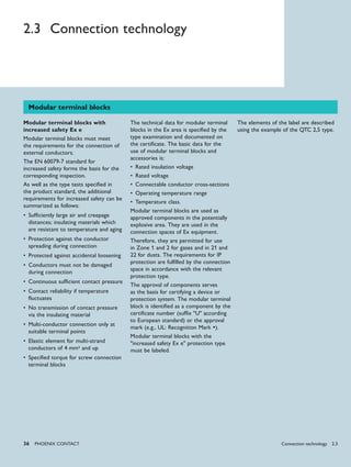 36 PHoENIx CoNTACT
2.3 Connection technology
Modular terminal blocks
Modular terminal blocks with
increased safety Ex e
Modular terminal blocks must meet
the requirements for the connection of
external conductors.
The EN 60079-7 standard for
increased safety forms the basis for the
corresponding inspection.
As well as the type tests specified in
the product standard, the additional
requirements for increased safety can be
summarized as follows:
Sufficiently large air and creepage•
distances; insulating materials which
are resistant to temperature and aging
Protection against the conductor•
spreading during connection
Protected against accidental loosening•
Conductors must not be damaged•
during connection
Continuous sufficient contact pressure•
Contact reliability if temperature•
fluctuates
No transmission of contact pressure•
via the insulating material
Multi-conductor connection only at•
suitable terminal points
Elastic element for multi-strand•
conductors of 4 mm2 and up
Specified torque for screw connection•
terminal blocks
The technical data for modular terminal
blocks in the Ex area is specified by the
type examination and documented on
the certificate. The basic data for the
use of modular terminal blocks and
accessories is:
Rated insulation voltage•
Rated voltage•
Connectable conductor cross-sections•
Operating temperature range•
Temperature class.•
Modular terminal blocks are used as
approved components in the potentially
explosive area. They are used in the
connection spaces of Ex equipment.
Therefore, they are permitted for use
in Zone 1 and 2 for gases and in 21 and
22 for dusts. The requirements for IP
protection are fulfilled by the connection
space in accordance with the relevant
protection type.
The approval of components serves
as the basis for certifying a device or
protection system. The modular terminal
block is identified as a component by the
certificate number (suffix "U" according
to European standard) or the approval
mark (e.g., UL: Recognition Mark ).
Modular terminal blocks with the
"increased safety Ex e" protection type
must be labeled.
The elements of the label are described
using the example of the QTC 2,5 type.
Connection technology 2.3
 