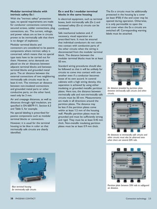 38 PHoENIx CoNTACT
Modular terminal blocks with
intrinsic safety Ex i
With the "intrinsic safety" protection
type, no special requirements are made
for conductor connections concerning
secured screws, solder connections, plug
connections, etc. The current, voltage,
and power values are so low in circuits
proven to be intrinsically safe that there
is no danger of explosion.
Modular terminal blocks and
connectors are considered to be passive
components where intrinsic safety is
concerned, which means that no special
type tests have to be carried out for
them. However, strict demands are
placed on the air distances between
adjacent terminal blocks and between
terminal blocks and grounded metal
parts. The air distance between the
external connections of two neighboring
intrinsically safe circuits must be at
least 6 mm. The minimum air distance
between non-insulated connections
and grounded metal parts or other
conductive parts, on the other hand,
need only be 3 mm.
Air and creepage distances, as well as
distances through rigid insulation, are
specified in EN 60079-11, Section 6.3
and Table 5, for example.
No special labeling is prescribed for
passive components such as modular
terminal blocks or connectors.
However, it is usual for the terminal
housing to be blue in color so that
intrinsically safe circuits are clearly
identified.
Ex e and Ex i modular terminal
blocks in the same housing
In electrical equipment, such as terminal
boxes, both intrinsically safe (Ex i) and
increased safety (Ex e) circuits can be
combined.
Safe mechanical isolation and, if
necessary, visual separation are
prescribed here. It must be ensured
that individual conductors do not come
into contact with conductive parts of
the other circuits when the wiring is
disconnected from the modular terminal
block. The distance between the
modular terminal blocks must be at least
50 mm.
Standard wiring procedures should also
be followed so that it will be unlikely for
circuits to come into contact with one
another even if a conductor becomes
loose of its own accord. In control
cabinets with a high wiring density, this
separation is achieved by using either
insulating or grounded metallic partition
plates. Here too, the distance between
intrinsically safe and non-intrinsically safe
circuits must be 50 mm. Measurements
are made in all directions around the
partition plates. The distance may
be less if the partition plates come
within at least 1.5 mm of the housing
wall. Metallic partition plates must be
grounded and must be sufficiently strong
and rigid. They must be at least 0.45 mm
thick. Non-metallic insulating partition
plates must be at least 0.9 mm thick.
Air distance provided by partition plate
between intrinsically safe circuits and other
circuits.
Blue terminal housing
for intrinsically safe circuits
Air distances to intrinsically safe circuits and
other circuits must also be observed even
when there are several DIN rails.
Partition plate between DIN rails to safeguard
air distance.
The Ex e circuits must be additionally
protected in the housing by a cover
(at least IP30) if the end cover may be
opened during operation. Otherwise,
it is only permissible to open the
end cover when the Ex e circuits are
switched off. Corresponding warning
labels must be attached.
Connection technology 2.3
 