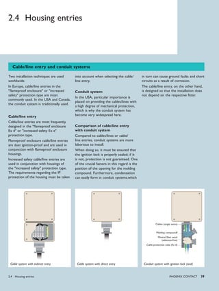 PHoENIx CoNTACT 39
Cable/line entry and conduit systems
into account when selecting the cable/
line entry.
Conduit system
In the USA, particular importance is
placed on providing the cables/lines with
a high degree of mechanical protection,
which is why the conduit system has
become very widespread here.
Comparison of cable/line entry
with conduit system
Compared to cables/lines or cable/
line entries, conduit systems are more
laborious to install.
When doing so, it must be ensured that
the ignition lock is properly sealed; if it
is not, protection is not guaranteed. One
of the crucial factors in this regard is the
position of the opening for the molding
compound. Furthermore, condensation
can easily form in conduit systems,which
in turn can cause ground faults and short
circuits as a result of corrosion.
The cable/line entry, on the other hand,
is designed so that the installation does
not depend on the respective fitter.
Two installation techniques are used
worldwide.
In Europe, cable/line entries in the
"flameproof enclosure" or "increased
safety" protection type are most
commonly used. In the USA and Canada,
the conduit system is traditionally used.
Cable/line entry
Cable/line entries are most frequently
designed in the "flameproof enclosure
Ex d" or "increased safety Ex e"
protection type.
Flameproof enclosure cable/line entries
are dust ignition-proof and are used in
conjunction with flameproof enclosure
housings.
Increased safety cable/line entries are
used in conjunction with housings of
the "increased safety" protection type.
The requirements regarding the IP
protection of the housing must be taken
Cable system with indirect entry Cable system with direct entry Conduit system with ignition lock (seal)
Cables (single wires)
Molding compoundf
Mineral fiber wool
(asbestos-free)
Cable protection tube (Ex d)
2.4 Housing entries
2.4 Housing entries
 