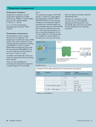 ϑ
46 PHoENIx CoNTACT
ϑ
Temperature measurement
Temperature transducer
Temperature transducers convert
measurement signals from variable
resistors (e.g., Pt100) or thermocouples
(e.g., J, K) into standard signals
0…20 mA, 4…20 mA.
2-, 3-, or 4-wire measurement
technology can be used for Pt100
resistors.
Temperature measurement
The temperature inside a heating
oil tank is to be monitored. The
measurement is performed using a Pt100
resistor. This can be viewed as an item
of simple electrical equipment according
to EN 60079-11, since it is passive.
Simple electrical equipment must meet
the requirements of EN 60079-11 and
must not impair the intrinsic safety of
the circuit in which it is used.
If certified, intrinsically safe sensors are
used, this reduces the amount of testing
work required.
There are two possibilities for
converting the measurement signal into
a standard signal for the controller.
PLC
Simple electrical
equipment
Safe areaExample of a circuit
Item of associated electrical equipment, e.g.,
MACX MCR-EX-SL-RTD-I
X II (1) G [Ex ia] IIC
Case I
The measurement signal of the Pt100
resistor is routed via a signal cable to
the temperature transducer MACX
MCR-EX-SL-RTD-I. In the measuring
transducer, the temperature signal is
converted into a standard signal, and
the intrinsically safe and non-intrinsically
safe circuits are isolated at the same
time. The measuring transducer is an
item of associated equipment of the
"intrinsic safety Ex ia" protection type.
It is installed in a control cabinet in
the safe area. In this case, the circuit
does not require any further electrical
dimensioning work.
However, it is necessary to make
sure that the sum of all cable/line
capacitances and inductances in the
intrinsically safe circuit does not exceed
the data specified by the measuring
transducer.
Comparison of the safety-related data from the hazardous area approval
Pt100
resistor*
Cable/Line Associated
equipment
Example
MACX MCR-EX-SL-RTD-I
– Uo 6 V
– Io 6.3 mA
– Po 9.4 mW
+ Cc (140…200 nF/km approx.) < Co IIB = 6.9 μF
IIC= 1.4 μF
+ Lc (0.8…1 mH/km approx.) < Lo IIB = 100 mH
IIC = 100 mH
Example for case I
* Passive acc. to EN 60079-11
Proof of intrinsic safety 2.6
 