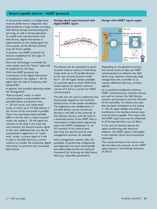 2200 Hz
2200 Hz1200 Hz
1200 Hz
2200 Hz
"0"
"0""1"
"1"
"0"
20 mA
4 mA
t
I
4-20 mA
iii
1.2-2.2 kHz1.2-2.2 kHz
ϑ
PHoENIx CoNTACT 55
Smart-capable devices - HART protocol
In the process industry, a configuration
must be performed or diagnostic data
determined for a large number of analog
field devices during commissioning and
servicing, as well as during operation.
To enable such communication with
field devices, digital information is
superimposed on the analog signal. For
this purpose, all the devices involved
must be Smart-capable.
In practice, the HART protocol has
become established for this type of
communication.
Since this technology is currently the
most widely used, the "Smart" topic will
be explained on this basis.
With the HART protocol, the
transmission of the digital information
is modulated to the analog 4 - 20 mA
signal with the help of frequency shift
keying (FSK).
In general, two possible operating modes
are distinguished:
"Point-to-point" mode, in which
communication is only possible with
one field device connected in the
4 - 20 mA circuit, and "multi-drop"
mode, in which up to 15 field devices in
the circuit can be connected in parallel.
These two operating modes basically
differ in the fact that in "point-to-point"
mode, the analog 4 - 20 mA signal can
continue to be used in the usual way
and transmits the desired process signal.
In this case, additional data can also be
transmitted in digital form. In "multi-
drop" mode, a current signal of 4 mA
is used in the field device as a carrier
medium to transfer the exclusively digital
information to and from the connected
field devices.
The devices can be connected in point-
to-point mode as well as in multi-drop
mode (with up to 15 parallel devices).
In the case of point-to-point mode,
the 4 - 20 mA signal remains available
as a process signal as usual. Multi-drop
mode requires an injected minimum
current of 4 mA as a carrier for HART
communication.
The aids that are used to implement this
functionality depend on the technical
infrastructure of the system installation.
The diagnostics and configuration of
the field devices can be carried out
directly in the field at the terminals of
the interface devices, with the help of
a hand-held device. If the HART data is
transmitted to higher-level engineering
tools with HART multiplexers or via
I/O modules of the control level,
then they can also be used by asset
management systems, for example.
Asset management systems offer the
possibility of performing configuration
and diagnostic functions automatically
and additionally provide the technical
framework for archiving the field device
data (e.g., adjustable parameters).
Design with HART signal supply
Depending on the physical structure,
the control level can also use HART
communication to influence the field
device (e.g., setpoint, measuring range
change) from the controller or to
request additional data (e.g., process
signals).
As in standard installations (without
HART communication), interface devices
are used to connect the field devices
(sensors and actuators) and the I/O level
of the controller. To transmit the data
that has been modulated to the analog
4 - 20 mA signal reliably and without
interference, the interface devices used
must be Smart-capable. This means that
the HART signal must not be influenced
at all during operation, e.g., by filters.
In the case of interface devices for
signal conditioning with electrical
isolation, the HART signal is decoupled
in the interface device and transmitted
separately.
The connected load in the circuit must
also be taken into account, as the HART
signal requires a terminating resistance
of 250 Ω.
Safe area
Repeater power supply
[Ex ia]
HART configuration
device
Smart transmitter
Ex ia
Analog signal superimposed with
digital HART signal
3.1 MCR technology
 