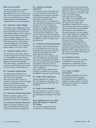 PHoENIx CoNTACT 59
Note on Ui, Ii, and Pi:
The EC-type examination certificate
often only provides one or two
specifications for Ui, Ii or Pi. In this case,
there are no restrictions for the terms
that are not mentioned, since a further,
internal limitation has already been
implemented in this item of equipment.
Uo = maximum output voltage
The highest output voltage (peak value
of the AC voltage or DC voltage) in an
intrinsically safe circuit that can occur
under idling conditions at the connection
elements of the electrical equipment
with any applied voltage, up to the
maximum voltage including Um and Ui.
That means that Uo is the maximum
non-load voltage that can be present
at the terminal blocks at the maximum
supply voltage in the case of a fault.
Io = maximum output current
The maximum current (peak value of
the alternating current or direct current)
in an intrinsically safe circuit that can
be taken from the connection terminal
blocks of the electrical equipment.
That means that Io corresponds to the
maximum possible short-circuit current
at the connection terminal blocks, Ik.
Po = maximum output power
The highest electrical power in an
intrinsically safe circuit that can be taken
from the item of equipment.
That means that when a sensor or
actuator is connected to this intrinsically
safe circuit, this power must be
reckoned with, e.g., when heating up
or with the load in relation to the
associated temperature class.
Ci = maximum internal capacitance
Effective equivalent capacity at the
connection elements for the internal
capacitances of the item of equipment.
Li = maximum internal inductance
Effective equivalent inductance at the
connection elements for the internal
inductances of the item of equipment.
Co = maximum external
capacitance
The maximum value of the capacitance
in an intrinsically safe circuit that can
be applied to the connection elements
of the electrical equipment without
destroying the intrinsic safety.
That means that this is the maximum
value that all of the capacitances working
outside of the items of equipment
may attain. The external capacitances
comprise the cable/line capacitances
and the internal capacitances of the
connected items of equipment. In the
case of a linear ohmic current limitation,
the value of Co depends on Uo. See also
EN 60079-11, Annex A, Table A2 and
Fig. A2 and A3.
Lo = maximum external inductance
The maximum value of the inductance
in an intrinsically safe circuit that can
be applied to the connection elements
of the electrical equipment without
destroying the intrinsic safety.
That means that this is the value that
all of the inductances working outside
of the items of equipment may attain in
total. The external inductances comprise
the cable/line inductances and the
internal inductances of the connected
items of equipment.
In the case of a linear ohmic current
limitation, Lo depends on Io. See also
EN 60079-11, Annex A, Fig. A4, A5, A6.
Cc = cable or line capacitance
Intrinsic capacitance of a cable or a
line. This depends on the cable or line.
It is generally between 140 nF/km and
200 nF/km.
Lc = cable or line inductance
Intrinsic inductance of a cable or a line.
This depends on the cable or line and is
generally between 0.8 mH/km and 1 mH/
km.
Um = maximum true r.m.s. value
of the AC voltage or maximum
DC voltage
The maximum voltage that may be
connected to non-intrinsically safe
connection elements of the associated
equipment without affecting the intrinsic
safety. The value of Um can differ at the
various connections of a device, as well
as for AC and DC voltage.
That means that, for example,
Um = 250 V can be specified for the
supply voltage and at the output
Um = 60 V. In accordance with
EN 60070-14, Clause 12.2.1.2, it must
also be ensured that items of equipment
that are connected to non-intrinsically
safe connection terminal blocks of
associated equipment are not supplied
with a supply voltage that is higher than
the Um value specified on the rating
plate of the associated equipment. For
the above example, this means:
A further item of equipment with a
supply voltage of up to 250 V can be
connected to the supply voltage of the
associated equipment. Only one item of
equipment with a supply voltage of up to
60 V can be connected to the output of
the associated equipment.
In = rated fuse current
The rated current of a fuse according
to EN 60127 or according to the
manufacturer's specification. This the
nominal current that is specified for a
fuse.
Ta or Tamb = ambient
temperature
The ambient temperature Ta or Tamb
must be listed on the rating plate
and specified on the certificate if it is
outside the range of -20°C and +40°C.
Otherwise, the symbol "X" is added to
the certificate number.
3.3 Terms and abbreviations
 