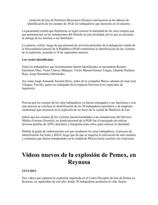 medición de Gas de Petróleos Mexicanos (Pemex) concluyeron ya las labores de
    identificación de los cuerpos de 30 de los trabajadores que murieron en el siniestro.

La paraestatal resaltó que finalmente se logró conocer la identidad de los siete cuerpos que
aun permanecían en las instalaciones del Semefo en esta localidad, por lo que ya iniciaron
la entrega de los mismos a sus familiares.

Lo anterior, refirió, luego de que personal de servicios periciales de la delegación estatal de
la Procuraduría General de la República (PGR) terminaron la identificación de las víctimas
de la explosión, ocurrida el 18 de septiembre anterior.

Los recién identificados

Entre los trabajadores que recientemente fueron identificados se encuentran Rosario
Gerónimo Díaz, Víctor Chávez Márquez, Víctor Manuel Gómez Vargas, Eduardo Pachuca
Rojo, Jorge Hernández Hernández.

Así como Jorge Armando Sustaita Pérez, todos de la compañía Merco, además de Juan José
Vázquez Treviño, quien era trabajador de la empresa Petroservicios especiales de
Ingeniería.



Precisa que los cuerpos de los siete trabajadores ya fueron entregados a sus familiares y con
este proceso se concluye la identificación de los 30 trabajadores petroleros y de empresas
contratistas que murieron en la explosión de un ducto de la central de Medición de Gas.

Indicó que los cuerpos de las víctimas fueron trasladados a las instalaciones del Servicio
Médico Forense (Semefo), en donde personal de la PGR fue el encargado de realizar
diversas pruebas de ADN, dactilares y fotografía entre otros, para conocer la identidad.

Debido al grado de carbonización con que resultaron los siete trabajadores, el proceso de
identificación fue lento y difícil, luego que de que se requería la realización de más estudios
y exámenes que fueron interpretados en la ciudad de México hasta concluir con el proceso.




Videos nuevos de la explosión de Pemex, en
                Reynosa
12/11/2012

Dos videos que captaron la explosión registrada en el Centro Receptor de Gas de Pemex en
Reynosa, en septiembre de este año, donde 30 trabajadores perdieron la vida, fueron
 