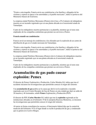 "Frente a esta tragedia, Francia envía sus condolencias a las familias y allegados de las
víctimas y expresa su apoyo a las autoridades y al pueblo mexicano", indicó el portavoz del
Ministerio francés de Exteriores.

La empresa estatal Petróleos Mexicanos (Pemex) elevó hoy a 29 el número de trabajadores
muertos en un incendio registrado ayer en una planta ubicada en el nororiental estado de
Tamaulipas.

Cuatro de los trabajadores muertos pertenecían a su plantilla, mientras que el resto eran
empleados de las compañías contratistas que prestan sus servicios a Pemex.

Francia mandó sus condolencias

Francia envió un mensaje de condolencias a los afectados por la explosión de un centro de
distribución de gas en el estado mexicano de Tamaulipas.

"Frente a esta tragedia, Francia envía sus condolencias a las familias y allegados de las
víctimas y expresa su apoyo a las autoridades y al pueblo mexicano", indicó el portavoz del
Ministerio francés de Exteriores.

La empresa estatal Petróleos Mexicanos (Pemex) elevó el número de trabajadores muertos
en un incendio registrado ayer en una planta ubicada en el nororiental estado de
Tamaulipas.

Cuatro de los trabajadores muertos pertenecían a su plantilla, mientras que el resto eran
empleados de las compañías contratistas que prestan sus servicios a Pemex.


Acumulación de gas pudo causar
explosión: Pemex
El director de Pemex Exploración y Producción, Carlos Morales Gil, indica que tras el
accidente iniciaron las investigaciones que permitirán conocer el origen del siniestro

Una acumulación de gas podría ser la causa que derivó en la explosión e incendio
registrada ayer en el Centro Receptor de Gas de Pemex en esta ciudad que dejó un saldo de
26 muertos y 46 lesionados, señaló Pemex Exploración y Producción (PEP).

El director de PEP, Carlos Morales Gil, indicó que tras la explosión registrada en las
instalaciones ubicadas en el kilómetro 19 de la autopista Reynosa-Monterrey, se iniciaron
las investigaciones que permitirán conocer el origen del siniestro.

Al narrar en forma cronológica los sucesos, el funcionario federal dijo que la central de
medición del kilómetro 19 es el lugar donde se recibe la producción de gas y condensado
que se genera en el activo Burgos.
 