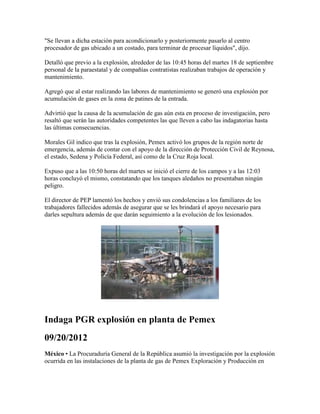 "Se llevan a dicha estación para acondicionarlo y posteriormente pasarlo al centro
procesador de gas ubicado a un costado, para terminar de procesar líquidos", dijo.

Detalló que previo a la explosión, alrededor de las 10:45 horas del martes 18 de septiembre
personal de la paraestatal y de compañías contratistas realizaban trabajos de operación y
mantenimiento.

Agregó que al estar realizando las labores de mantenimiento se generó una explosión por
acumulación de gases en la zona de patines de la entrada.

Advirtió que la causa de la acumulación de gas aún esta en proceso de investigación, pero
resaltó que serán las autoridades competentes las que lleven a cabo las indagatorias hasta
las últimas consecuencias.

Morales Gil indico que tras la explosión, Pemex activó los grupos de la región norte de
emergencia, además de contar con el apoyo de la dirección de Protección Civil de Reynosa,
el estado, Sedena y Policía Federal, así como de la Cruz Roja local.

Expuso que a las 10:50 horas del martes se inició el cierre de los campos y a las 12:03
horas concluyó el mismo, constatando que los tanques aledaños no presentaban ningún
peligro.

El director de PEP lamentó los hechos y envió sus condolencias a los familiares de los
trabajadores fallecidos además de asegurar que se les brindará el apoyo necesario para
darles sepultura además de que darán seguimiento a la evolución de los lesionados.




Indaga PGR explosión en planta de Pemex
09/20/2012
México • La Procuraduría General de la República asumió la investigación por la explosión
ocurrida en las instalaciones de la planta de gas de Pemex Exploración y Producción en
 