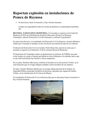 Reportan explosión en instalaciones de
Pemex de Reynosa
       Se desconoce, hasta el momento, si hay víctimas humanas

       Cuerpos de seguridad de todos los niveles de gobierno y la paraestatal maniobran
       ahí

REYNOSA, TAMAULIPAS (18/SEP/2012).- Un incendio se registra en la Central de
Medición de PEP de la Refinería de Petróleos Mexicanos (Pemex) en Reynosa,
Tamaulipas, informó Protección Civil del municipio y confirmó la paraestatal.

En entrevista televisiva, el coordinador de Protección Civil en Reynosa, Antonio Martínez,
señaló que el incendio se produjo en una válvula de una estación de gas de esa refinería.

El director de Protección Civil en el estado, Pedro Benavides, precisó en tanto que el
incendio se registra en el kilómetro 19 de la carretera Reynosa-Monterrey.

El funcionario de Tamaulipas indicó en declaraciones al noticiero de FOROtv que para
evitar riesgos se evacuó a la gente que habita en cinco kilómetros a la redonda, pese a que
es una zona rural donde hay ranchos y fincas campestres.

Por su parte, Petróleos Mexicanos confirmó el incendio en la red social de Twitter, en el
cual mencionó que en el lugar trabajan unidades contra incendios de esa empresa.

En tanto, Antonio Martínez detallo que en el lugar trabaja personal de la Sedena, de
Seguridad Publica municipal, bomberos de Reynosa, apoyados por equipo de Estados
Unidos, en las instalaciones de la Cuenca de Burgos.

El coordinador de Protección Civil en Reynosa dijo que se desconoce hasta el momento si
hay víctimas humanas.
 