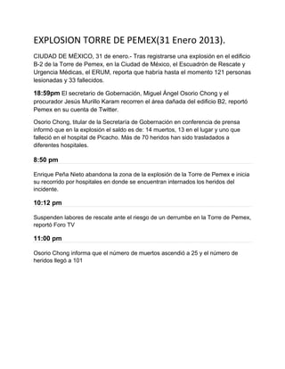 EXPLOSION TORRE DE PEMEX(31 Enero 2013).
CIUDAD DE MÉXICO, 31 de enero.- Tras registrarse una explosión en el edificio
B-2 de la Torre de Pemex, en la Ciudad de México, el Escuadrón de Rescate y
Urgencia Médicas, el ERUM, reporta que habría hasta el momento 121 personas
lesionadas y 33 fallecidos.

18:59pm El secretario de Gobernación, Miguel Ángel Osorio Chong y el
procurador Jesús Murillo Karam recorren el área dañada del edificio B2, reportó
Pemex en su cuenta de Twitter.

Osorio Chong, titular de la Secretaría de Gobernación en conferencia de prensa
informó que en la explosión el saldo es de: 14 muertos, 13 en el lugar y uno que
falleció en el hospital de Picacho. Más de 70 heridos han sido trasladados a
diferentes hospitales.

8:50 pm

Enrique Peña Nieto abandona la zona de la explosión de la Torre de Pemex e inicia
su recorrido por hospitales en donde se encuentran internados los heridos del
incidente.

10:12 pm

Suspenden labores de rescate ante el riesgo de un derrumbe en la Torre de Pemex,
reportó Foro TV

11:00 pm

Osorio Chong informa que el número de muertos ascendió a 25 y el número de
heridos llegó a 101
 