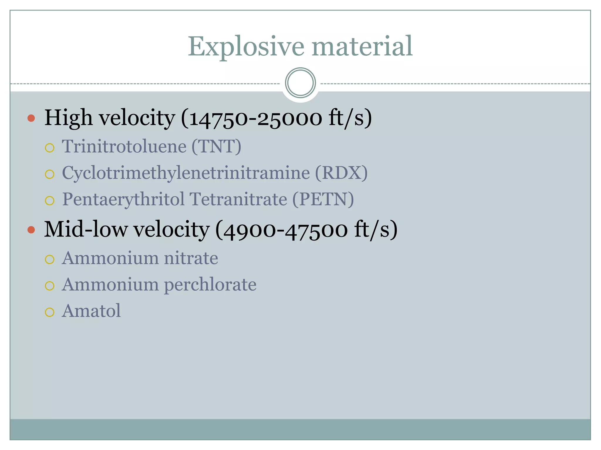 Explosive material
 High velocity (14750-25000 ft/s)
 Trinitrotoluene (TNT)
 Cyclotrimethylenetrinitramine (RDX)
 Pentaerythritol Tetranitrate (PETN)
 Mid-low velocity (4900-47500 ft/s)
 Ammonium nitrate
 Ammonium perchlorate
 Amatol
 