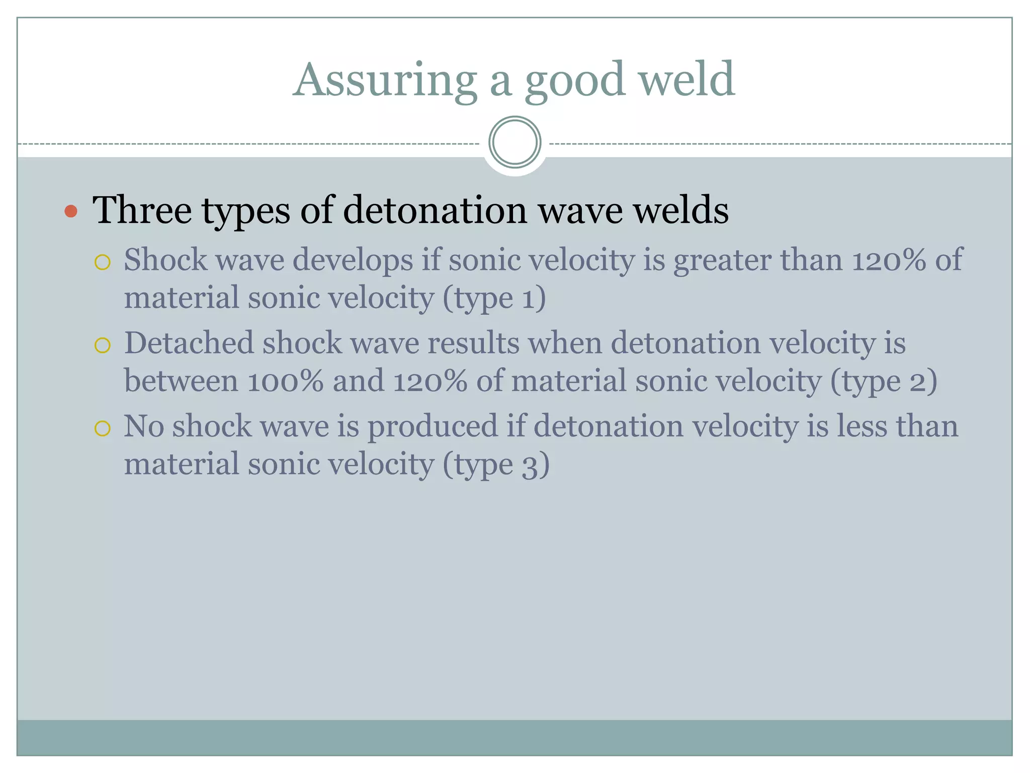 Assuring a good weld
 Three types of detonation wave welds
 Shock wave develops if sonic velocity is greater than 120% of
material sonic velocity (type 1)
 Detached shock wave results when detonation velocity is
between 100% and 120% of material sonic velocity (type 2)
 No shock wave is produced if detonation velocity is less than
material sonic velocity (type 3)
 
