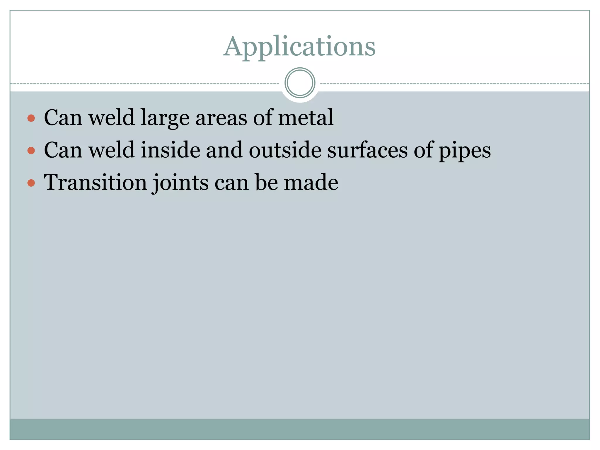 Applications
 Can weld large areas of metal
 Can weld inside and outside surfaces of pipes
 Transition joints can be made
 