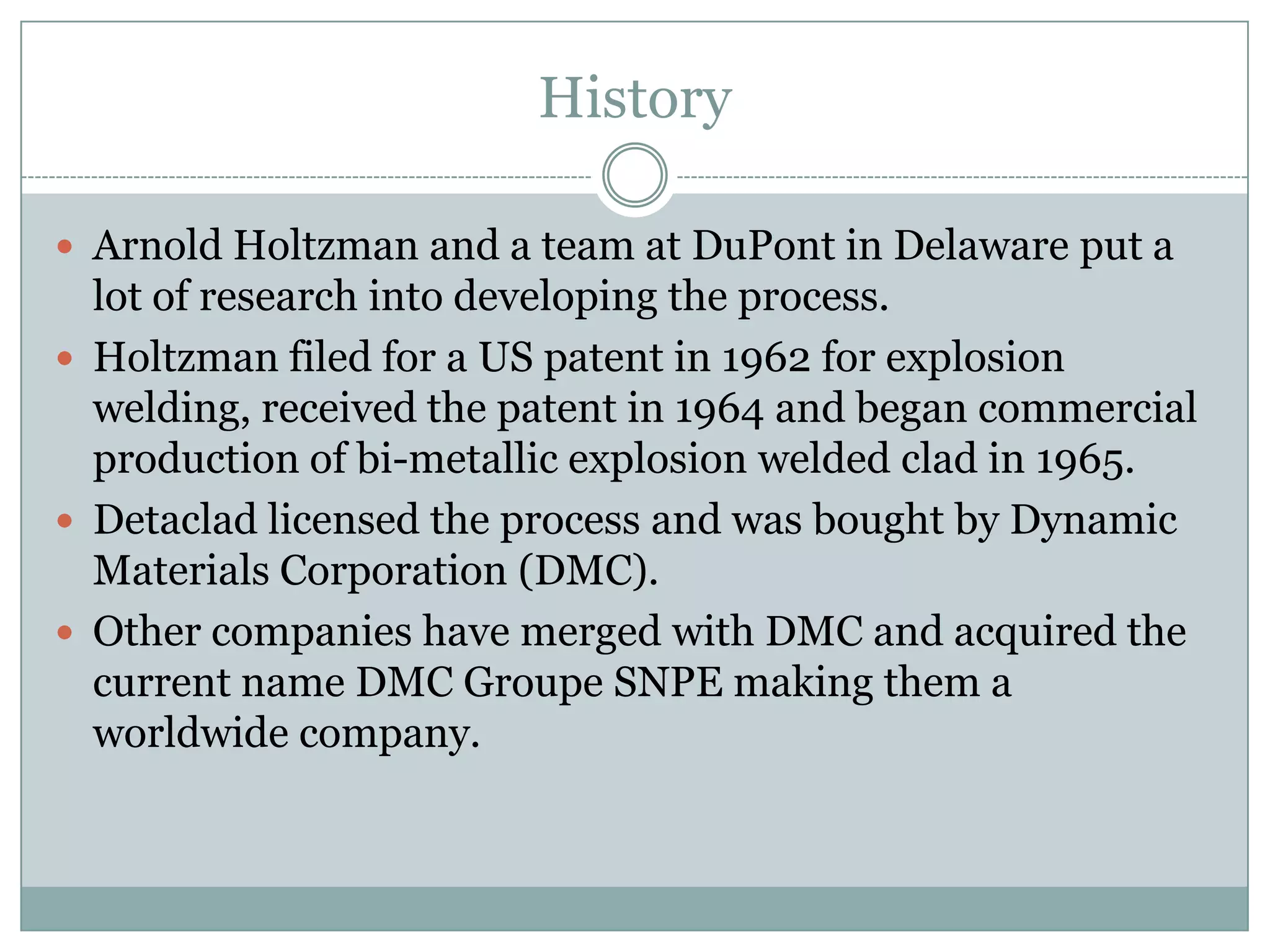 History
 Arnold Holtzman and a team at DuPont in Delaware put a
lot of research into developing the process.
 Holtzman filed for a US patent in 1962 for explosion
welding, received the patent in 1964 and began commercial
production of bi-metallic explosion welded clad in 1965.
 Detaclad licensed the process and was bought by Dynamic
Materials Corporation (DMC).
 Other companies have merged with DMC and acquired the
current name DMC Groupe SNPE making them a
worldwide company.
 