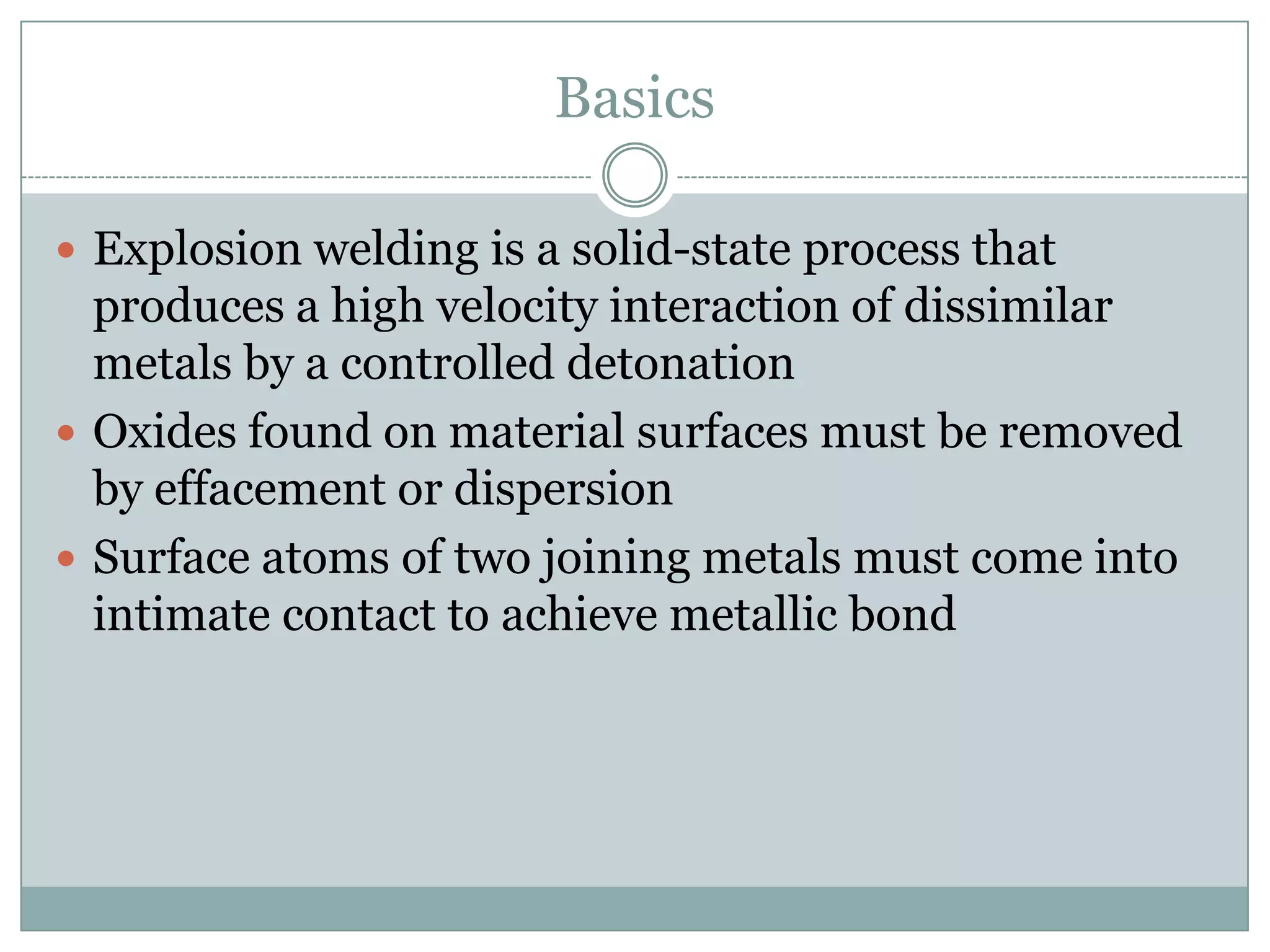 Basics
 Explosion welding is a solid-state process that
produces a high velocity interaction of dissimilar
metals by a controlled detonation
 Oxides found on material surfaces must be removed
by effacement or dispersion
 Surface atoms of two joining metals must come into
intimate contact to achieve metallic bond
 