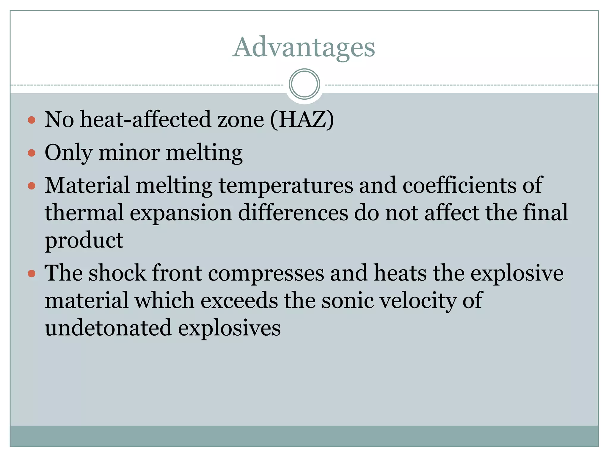 Advantages
 No heat-affected zone (HAZ)
 Only minor melting
 Material melting temperatures and coefficients of
thermal expansion differences do not affect the final
product
 The shock front compresses and heats the explosive
material which exceeds the sonic velocity of
undetonated explosives
 