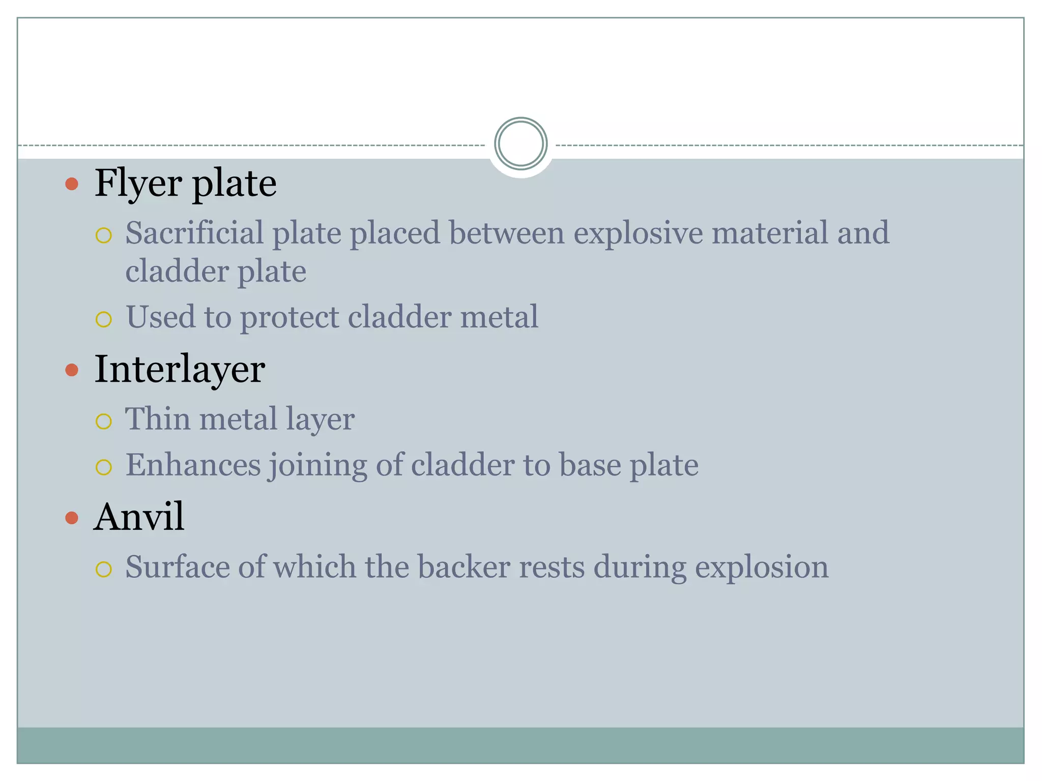  Flyer plate
 Sacrificial plate placed between explosive material and
cladder plate
 Used to protect cladder metal
 Interlayer
 Thin metal layer
 Enhances joining of cladder to base plate
 Anvil
 Surface of which the backer rests during explosion
 