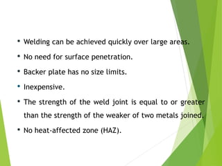 • Welding can be achieved quickly over large areas.
• No need for surface penetration.
• Backer plate has no size limits.
• Inexpensive.
• The strength of the weld joint is equal to or greater
than the strength of the weaker of two metals joined.
• No heat-affected zone (HAZ).
 