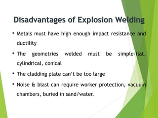Disadvantages of Explosion Welding
• Metals must have high enough impact resistance and
ductility
• The geometries welded must be simple-flat,
cylindrical, conical
• The cladding plate can’t be too large
• Noise & blast can require worker protection, vacuum
chambers, buried in sand/water.
 