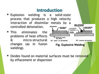  Explosion welding is a solid-state
process that produces a high velocity
interaction of dissimilar metals by a
controlled detonation.
Introduction
 This eliminates the
problems of heat effects
& micro-structural
changes (as in fusion
welding).
 Oxides found on material surfaces must be removed
by effacement or dispersion
Fig. Explosive Welding
 