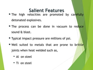 Salient Features
 The high velocities are promoted by carefully
detonated explosives.
 The process can be done in vacuum to reduce
sound & blast.
 Typical impact pressure are millions of psi.
 Well suited to metals that are prone to brittle
joints when heat welded such as,
• Al on steel
• Ti on steel
 