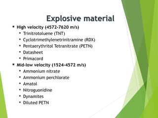 Explosive material
 High velocity (4572-7620 m/s)
• Trinitrotoluene (TNT)
• Cyclotrimethylenetrinitramine (RDX)
• Pentaerythritol Tetranitrate (PETN)
• Datasheet
• Primacord
 Mid-low velocity (1524-4572 m/s)
• Ammonium nitrate
• Ammonium perchlorate
• Amatol
• Nitroguonidine
• Dynamites
• Diluted PETN
 