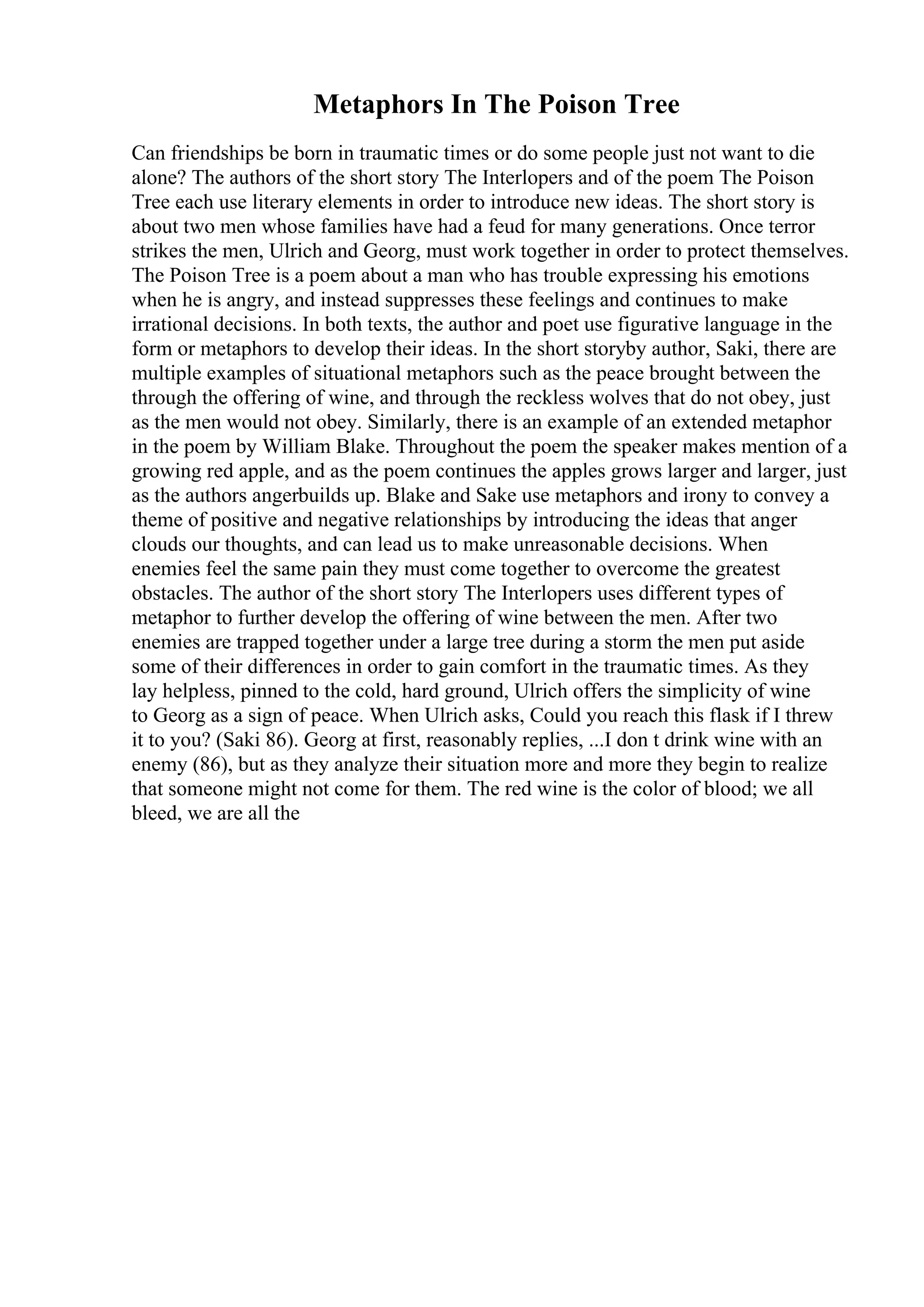 Metaphors In The Poison Tree
Can friendships be born in traumatic times or do some people just not want to die
alone? The authors of the short story The Interlopers and of the poem The Poison
Tree each use literary elements in order to introduce new ideas. The short story is
about two men whose families have had a feud for many generations. Once terror
strikes the men, Ulrich and Georg, must work together in order to protect themselves.
The Poison Tree is a poem about a man who has trouble expressing his emotions
when he is angry, and instead suppresses these feelings and continues to make
irrational decisions. In both texts, the author and poet use figurative language in the
form or metaphors to develop their ideas. In the short storyby author, Saki, there are
multiple examples of situational metaphors such as the peace brought between the
through the offering of wine, and through the reckless wolves that do not obey, just
as the men would not obey. Similarly, there is an example of an extended metaphor
in the poem by William Blake. Throughout the poem the speaker makes mention of a
growing red apple, and as the poem continues the apples grows larger and larger, just
as the authors angerbuilds up. Blake and Sake use metaphors and irony to convey a
theme of positive and negative relationships by introducing the ideas that anger
clouds our thoughts, and can lead us to make unreasonable decisions. When
enemies feel the same pain they must come together to overcome the greatest
obstacles. The author of the short story The Interlopers uses different types of
metaphor to further develop the offering of wine between the men. After two
enemies are trapped together under a large tree during a storm the men put aside
some of their differences in order to gain comfort in the traumatic times. As they
lay helpless, pinned to the cold, hard ground, Ulrich offers the simplicity of wine
to Georg as a sign of peace. When Ulrich asks, Could you reach this flask if I threw
it to you? (Saki 86). Georg at first, reasonably replies, ...I don t drink wine with an
enemy (86), but as they analyze their situation more and more they begin to realize
that someone might not come for them. The red wine is the color of blood; we all
bleed, we are all the
 