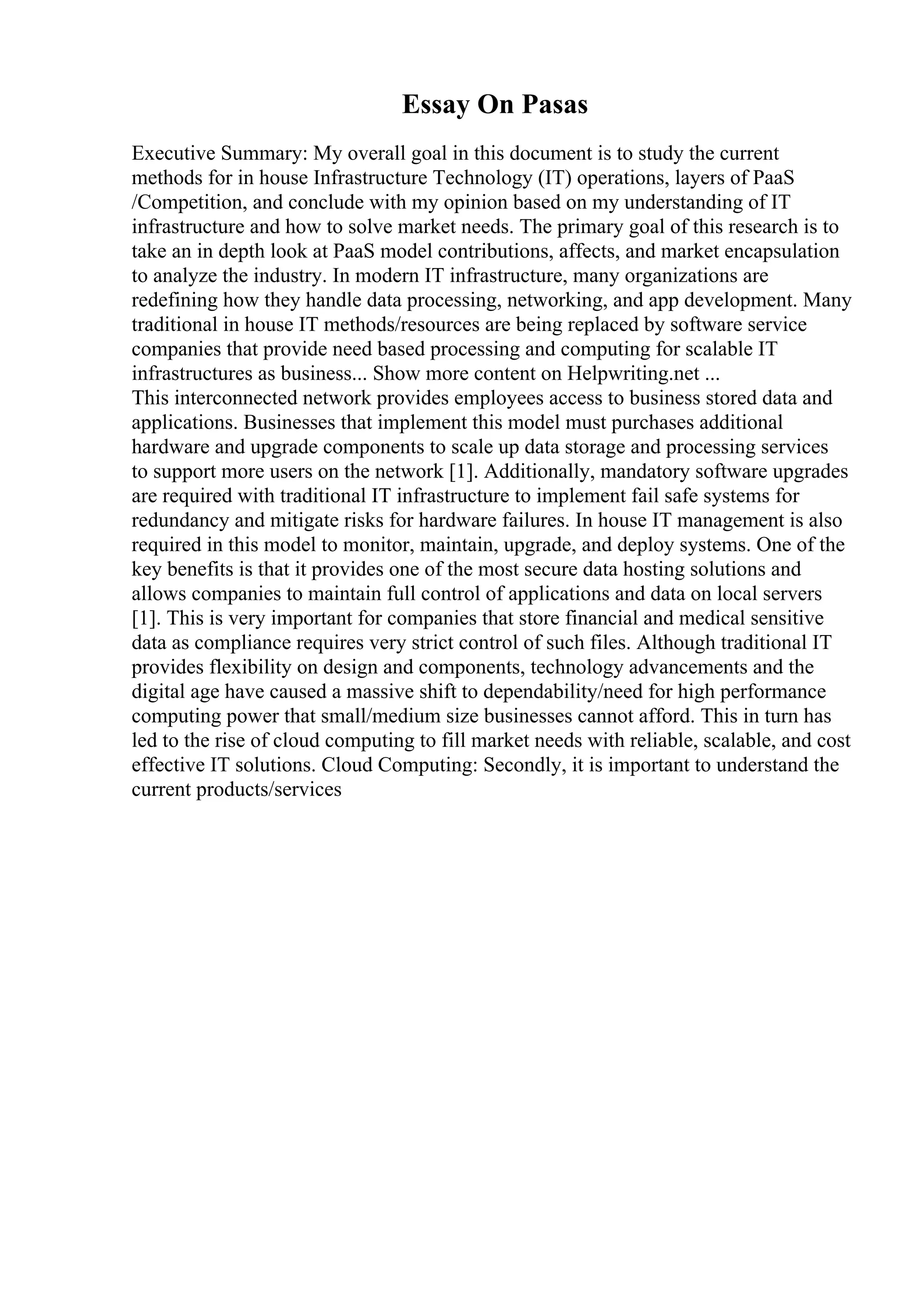 Essay On Pasas
Executive Summary: My overall goal in this document is to study the current
methods for in house Infrastructure Technology (IT) operations, layers of PaaS
/Competition, and conclude with my opinion based on my understanding of IT
infrastructure and how to solve market needs. The primary goal of this research is to
take an in depth look at PaaS model contributions, affects, and market encapsulation
to analyze the industry. In modern IT infrastructure, many organizations are
redefining how they handle data processing, networking, and app development. Many
traditional in house IT methods/resources are being replaced by software service
companies that provide need based processing and computing for scalable IT
infrastructures as business... Show more content on Helpwriting.net ...
This interconnected network provides employees access to business stored data and
applications. Businesses that implement this model must purchases additional
hardware and upgrade components to scale up data storage and processing services
to support more users on the network [1]. Additionally, mandatory software upgrades
are required with traditional IT infrastructure to implement fail safe systems for
redundancy and mitigate risks for hardware failures. In house IT management is also
required in this model to monitor, maintain, upgrade, and deploy systems. One of the
key benefits is that it provides one of the most secure data hosting solutions and
allows companies to maintain full control of applications and data on local servers
[1]. This is very important for companies that store financial and medical sensitive
data as compliance requires very strict control of such files. Although traditional IT
provides flexibility on design and components, technology advancements and the
digital age have caused a massive shift to dependability/need for high performance
computing power that small/medium size businesses cannot afford. This in turn has
led to the rise of cloud computing to fill market needs with reliable, scalable, and cost
effective IT solutions. Cloud Computing: Secondly, it is important to understand the
current products/services
 