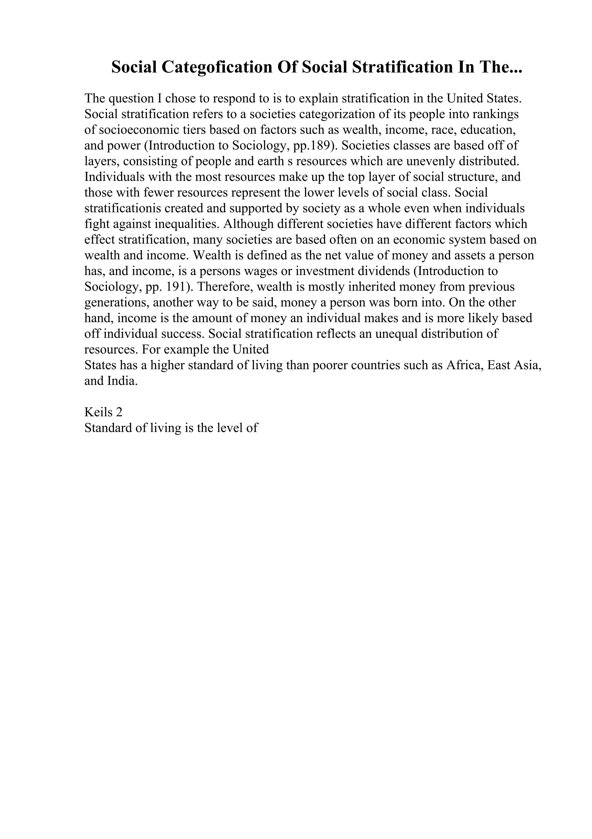 Social Categofication Of Social Stratification In The...
The question I chose to respond to is to explain stratification in the United States.
Social stratification refers to a societies categorization of its people into rankings
of socioeconomic tiers based on factors such as wealth, income, race, education,
and power (Introduction to Sociology, pp.189). Societies classes are based off of
layers, consisting of people and earth s resources which are unevenly distributed.
Individuals with the most resources make up the top layer of social structure, and
those with fewer resources represent the lower levels of social class. Social
stratificationis created and supported by society as a whole even when individuals
fight against inequalities. Although different societies have different factors which
effect stratification, many societies are based often on an economic system based on
wealth and income. Wealth is defined as the net value of money and assets a person
has, and income, is a persons wages or investment dividends (Introduction to
Sociology, pp. 191). Therefore, wealth is mostly inherited money from previous
generations, another way to be said, money a person was born into. On the other
hand, income is the amount of money an individual makes and is more likely based
off individual success. Social stratification reflects an unequal distribution of
resources. For example the United
States has a higher standard of living than poorer countries such as Africa, East Asia,
and India.
Keils 2
Standard of living is the level of
 