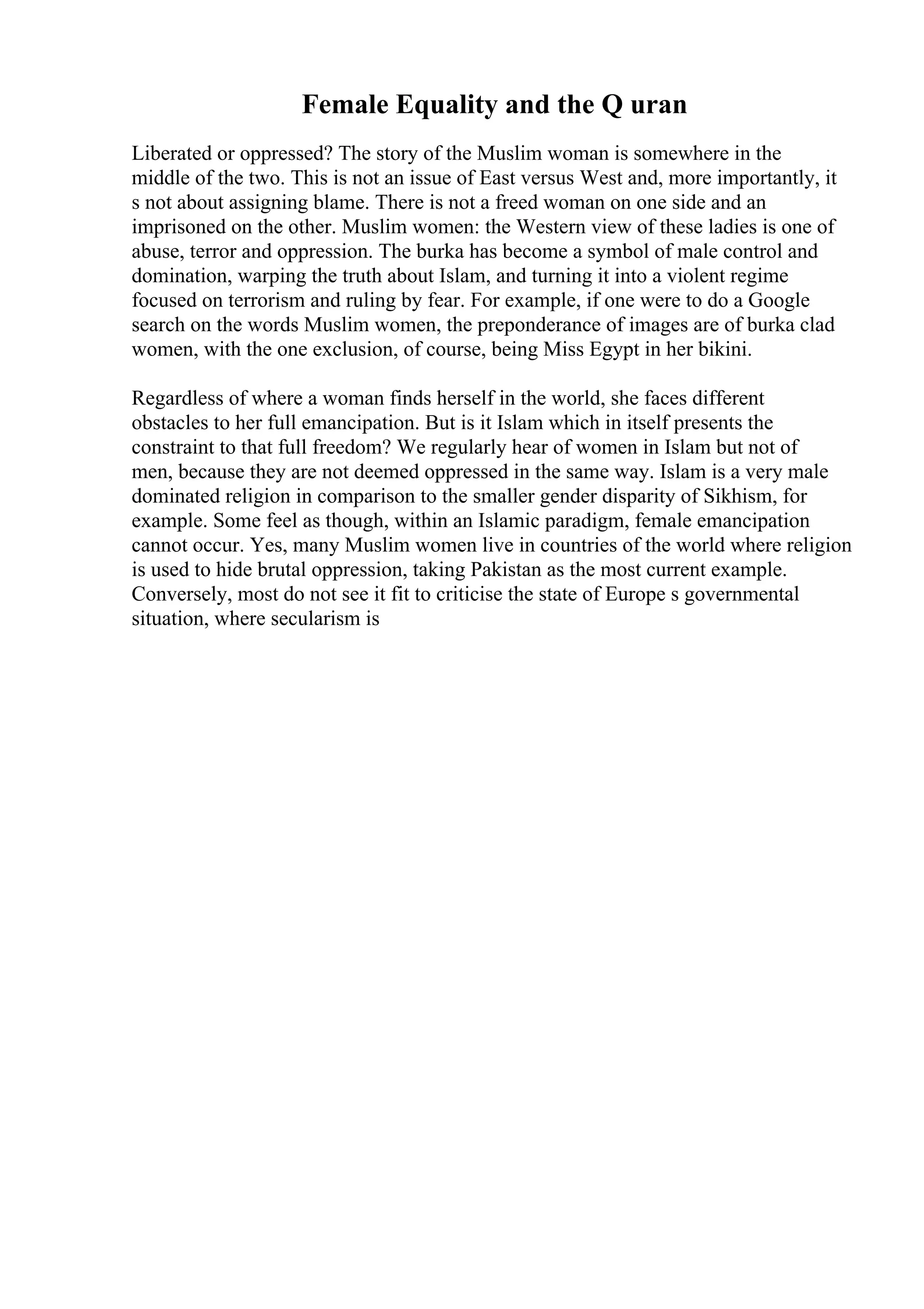 Female Equality and the Q uran
Liberated or oppressed? The story of the Muslim woman is somewhere in the
middle of the two. This is not an issue of East versus West and, more importantly, it
s not about assigning blame. There is not a freed woman on one side and an
imprisoned on the other. Muslim women: the Western view of these ladies is one of
abuse, terror and oppression. The burka has become a symbol of male control and
domination, warping the truth about Islam, and turning it into a violent regime
focused on terrorism and ruling by fear. For example, if one were to do a Google
search on the words Muslim women, the preponderance of images are of burka clad
women, with the one exclusion, of course, being Miss Egypt in her bikini.
Regardless of where a woman finds herself in the world, she faces different
obstacles to her full emancipation. But is it Islam which in itself presents the
constraint to that full freedom? We regularly hear of women in Islam but not of
men, because they are not deemed oppressed in the same way. Islam is a very male
dominated religion in comparison to the smaller gender disparity of Sikhism, for
example. Some feel as though, within an Islamic paradigm, female emancipation
cannot occur. Yes, many Muslim women live in countries of the world where religion
is used to hide brutal oppression, taking Pakistan as the most current example.
Conversely, most do not see it fit to criticise the state of Europe s governmental
situation, where secularism is
 