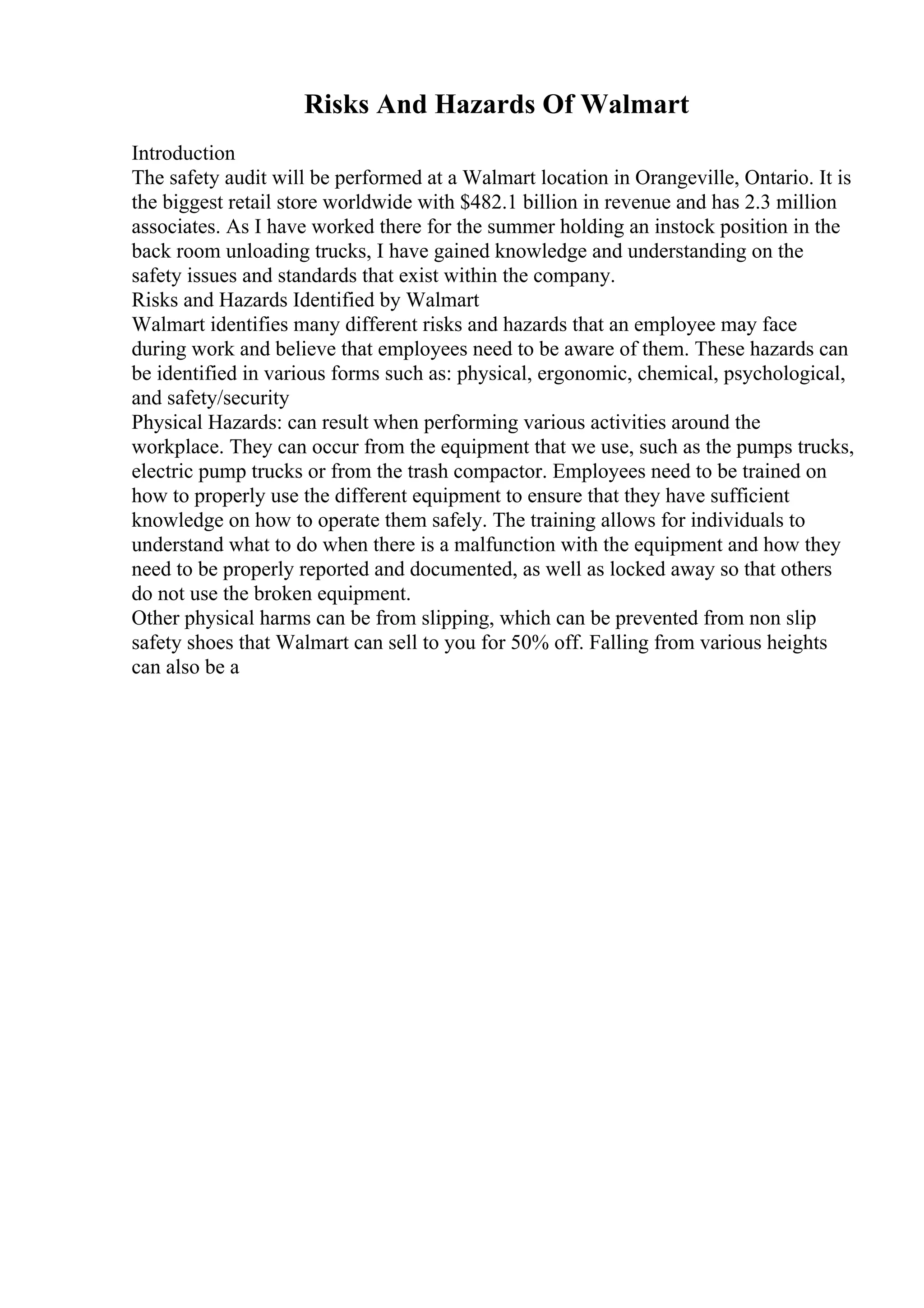 Risks And Hazards Of Walmart
Introduction
The safety audit will be performed at a Walmart location in Orangeville, Ontario. It is
the biggest retail store worldwide with $482.1 billion in revenue and has 2.3 million
associates. As I have worked there for the summer holding an instock position in the
back room unloading trucks, I have gained knowledge and understanding on the
safety issues and standards that exist within the company.
Risks and Hazards Identified by Walmart
Walmart identifies many different risks and hazards that an employee may face
during work and believe that employees need to be aware of them. These hazards can
be identified in various forms such as: physical, ergonomic, chemical, psychological,
and safety/security
Physical Hazards: can result when performing various activities around the
workplace. They can occur from the equipment that we use, such as the pumps trucks,
electric pump trucks or from the trash compactor. Employees need to be trained on
how to properly use the different equipment to ensure that they have sufficient
knowledge on how to operate them safely. The training allows for individuals to
understand what to do when there is a malfunction with the equipment and how they
need to be properly reported and documented, as well as locked away so that others
do not use the broken equipment.
Other physical harms can be from slipping, which can be prevented from non slip
safety shoes that Walmart can sell to you for 50% off. Falling from various heights
can also be a
 