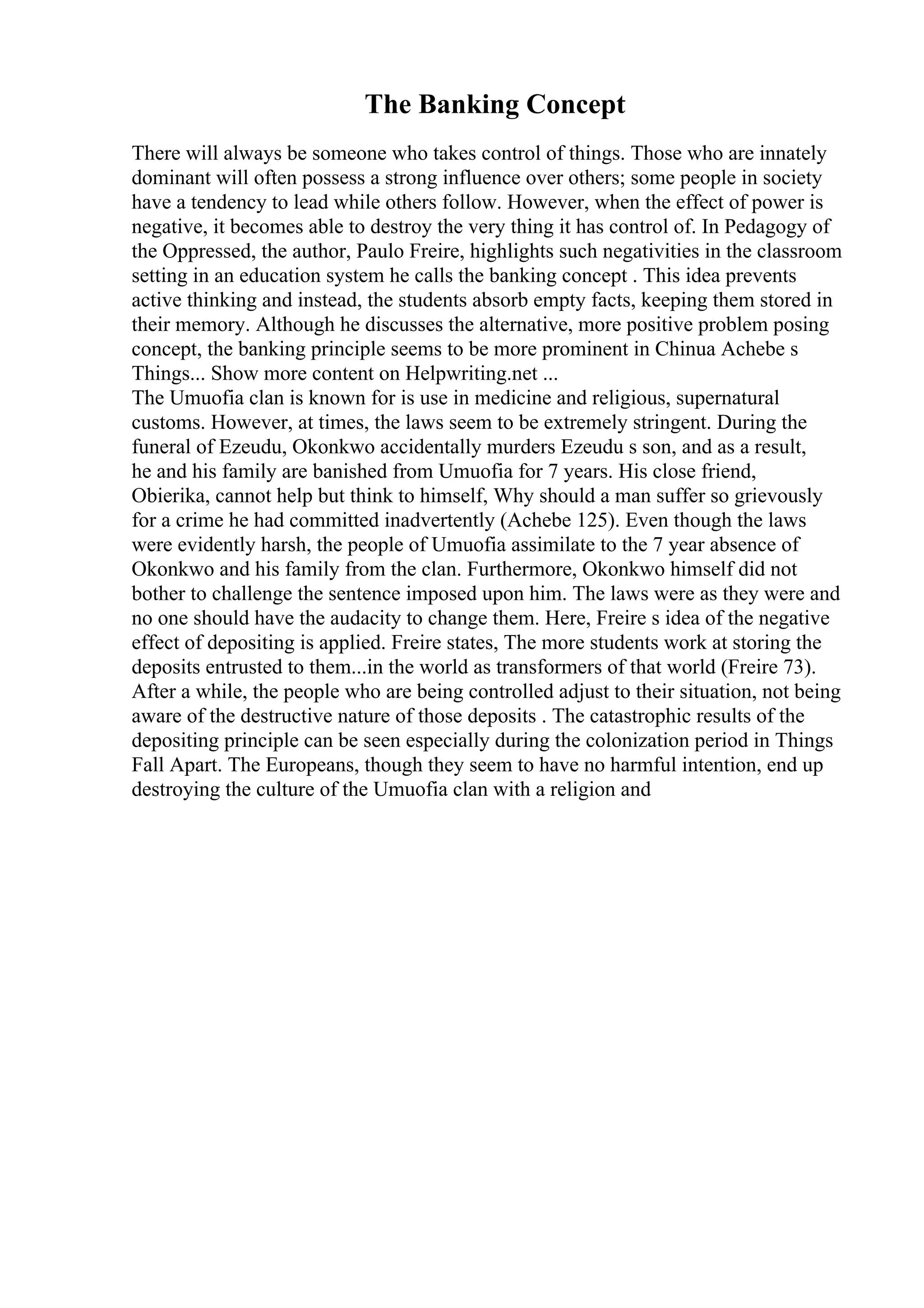 The Banking Concept
There will always be someone who takes control of things. Those who are innately
dominant will often possess a strong influence over others; some people in society
have a tendency to lead while others follow. However, when the effect of power is
negative, it becomes able to destroy the very thing it has control of. In Pedagogy of
the Oppressed, the author, Paulo Freire, highlights such negativities in the classroom
setting in an education system he calls the banking concept . This idea prevents
active thinking and instead, the students absorb empty facts, keeping them stored in
their memory. Although he discusses the alternative, more positive problem posing
concept, the banking principle seems to be more prominent in Chinua Achebe s
Things... Show more content on Helpwriting.net ...
The Umuofia clan is known for is use in medicine and religious, supernatural
customs. However, at times, the laws seem to be extremely stringent. During the
funeral of Ezeudu, Okonkwo accidentally murders Ezeudu s son, and as a result,
he and his family are banished from Umuofia for 7 years. His close friend,
Obierika, cannot help but think to himself, Why should a man suffer so grievously
for a crime he had committed inadvertently (Achebe 125). Even though the laws
were evidently harsh, the people of Umuofia assimilate to the 7 year absence of
Okonkwo and his family from the clan. Furthermore, Okonkwo himself did not
bother to challenge the sentence imposed upon him. The laws were as they were and
no one should have the audacity to change them. Here, Freire s idea of the negative
effect of depositing is applied. Freire states, The more students work at storing the
deposits entrusted to them...in the world as transformers of that world (Freire 73).
After a while, the people who are being controlled adjust to their situation, not being
aware of the destructive nature of those deposits . The catastrophic results of the
depositing principle can be seen especially during the colonization period in Things
Fall Apart. The Europeans, though they seem to have no harmful intention, end up
destroying the culture of the Umuofia clan with a religion and
 