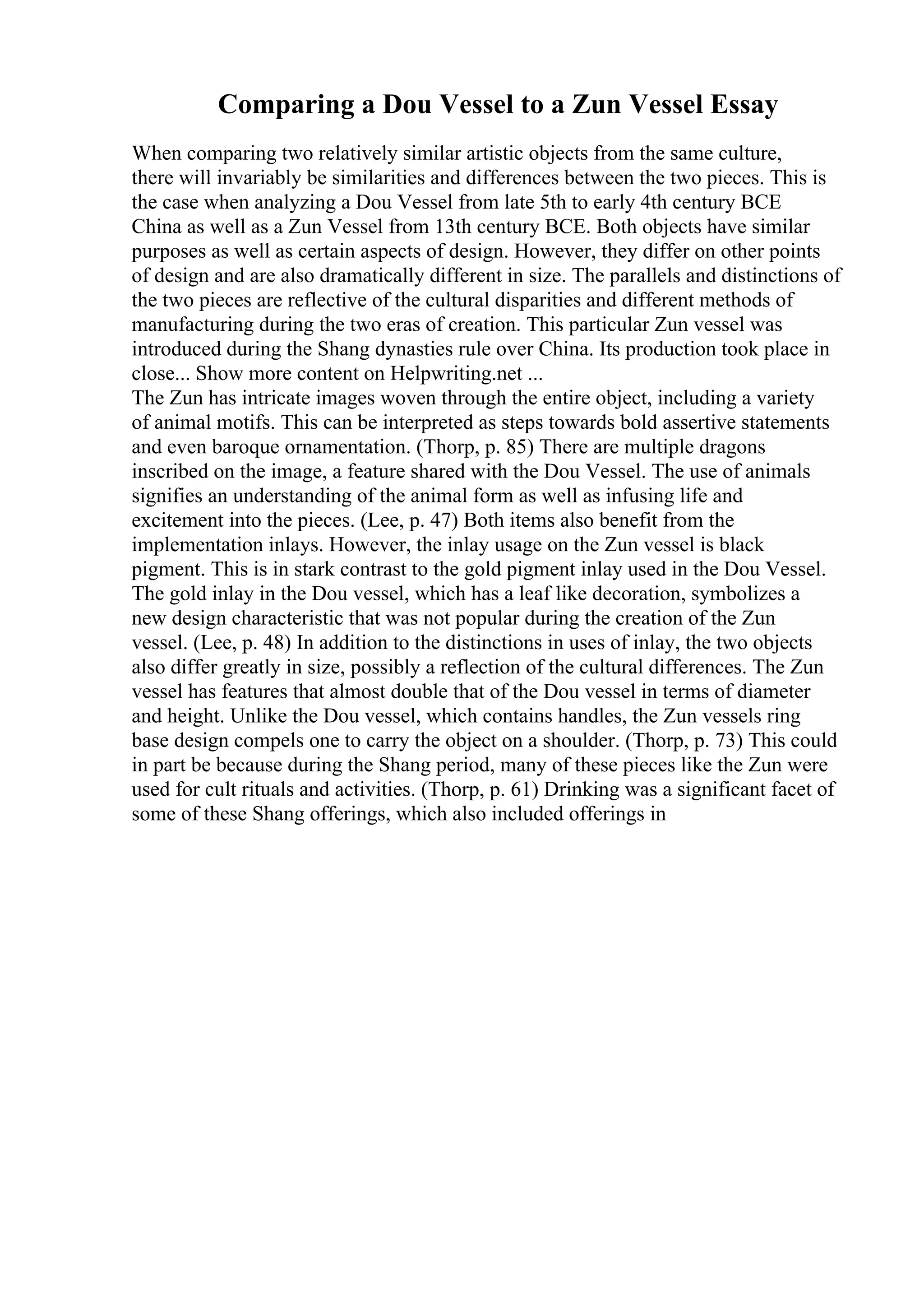 Comparing a Dou Vessel to a Zun Vessel Essay
When comparing two relatively similar artistic objects from the same culture,
there will invariably be similarities and differences between the two pieces. This is
the case when analyzing a Dou Vessel from late 5th to early 4th century BCE
China as well as a Zun Vessel from 13th century BCE. Both objects have similar
purposes as well as certain aspects of design. However, they differ on other points
of design and are also dramatically different in size. The parallels and distinctions of
the two pieces are reflective of the cultural disparities and different methods of
manufacturing during the two eras of creation. This particular Zun vessel was
introduced during the Shang dynasties rule over China. Its production took place in
close... Show more content on Helpwriting.net ...
The Zun has intricate images woven through the entire object, including a variety
of animal motifs. This can be interpreted as steps towards bold assertive statements
and even baroque ornamentation. (Thorp, p. 85) There are multiple dragons
inscribed on the image, a feature shared with the Dou Vessel. The use of animals
signifies an understanding of the animal form as well as infusing life and
excitement into the pieces. (Lee, p. 47) Both items also benefit from the
implementation inlays. However, the inlay usage on the Zun vessel is black
pigment. This is in stark contrast to the gold pigment inlay used in the Dou Vessel.
The gold inlay in the Dou vessel, which has a leaf like decoration, symbolizes a
new design characteristic that was not popular during the creation of the Zun
vessel. (Lee, p. 48) In addition to the distinctions in uses of inlay, the two objects
also differ greatly in size, possibly a reflection of the cultural differences. The Zun
vessel has features that almost double that of the Dou vessel in terms of diameter
and height. Unlike the Dou vessel, which contains handles, the Zun vessels ring
base design compels one to carry the object on a shoulder. (Thorp, p. 73) This could
in part be because during the Shang period, many of these pieces like the Zun were
used for cult rituals and activities. (Thorp, p. 61) Drinking was a significant facet of
some of these Shang offerings, which also included offerings in
 
