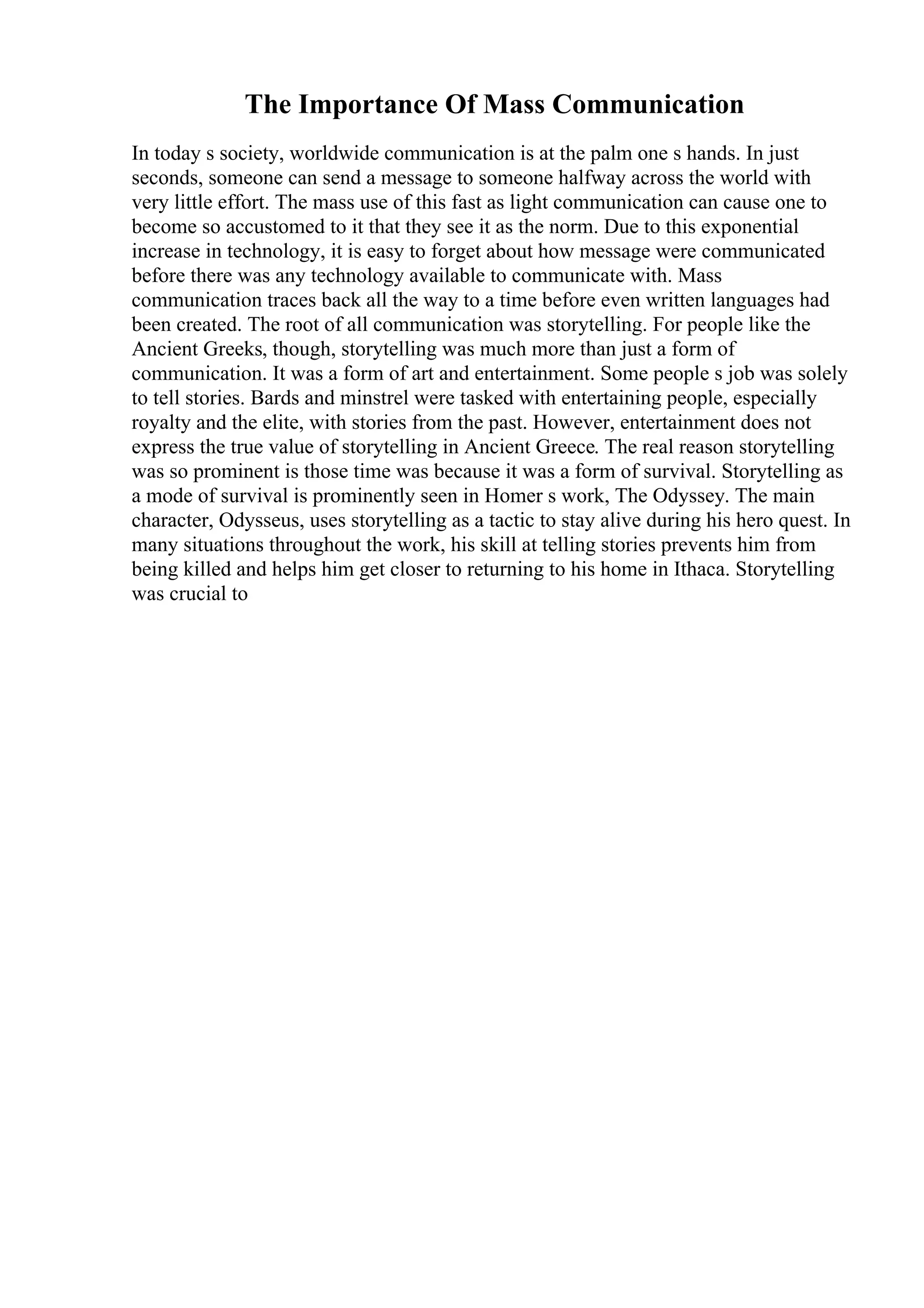 The Importance Of Mass Communication
In today s society, worldwide communication is at the palm one s hands. In just
seconds, someone can send a message to someone halfway across the world with
very little effort. The mass use of this fast as light communication can cause one to
become so accustomed to it that they see it as the norm. Due to this exponential
increase in technology, it is easy to forget about how message were communicated
before there was any technology available to communicate with. Mass
communication traces back all the way to a time before even written languages had
been created. The root of all communication was storytelling. For people like the
Ancient Greeks, though, storytelling was much more than just a form of
communication. It was a form of art and entertainment. Some people s job was solely
to tell stories. Bards and minstrel were tasked with entertaining people, especially
royalty and the elite, with stories from the past. However, entertainment does not
express the true value of storytelling in Ancient Greece. The real reason storytelling
was so prominent is those time was because it was a form of survival. Storytelling as
a mode of survival is prominently seen in Homer s work, The Odyssey. The main
character, Odysseus, uses storytelling as a tactic to stay alive during his hero quest. In
many situations throughout the work, his skill at telling stories prevents him from
being killed and helps him get closer to returning to his home in Ithaca. Storytelling
was crucial to
 
