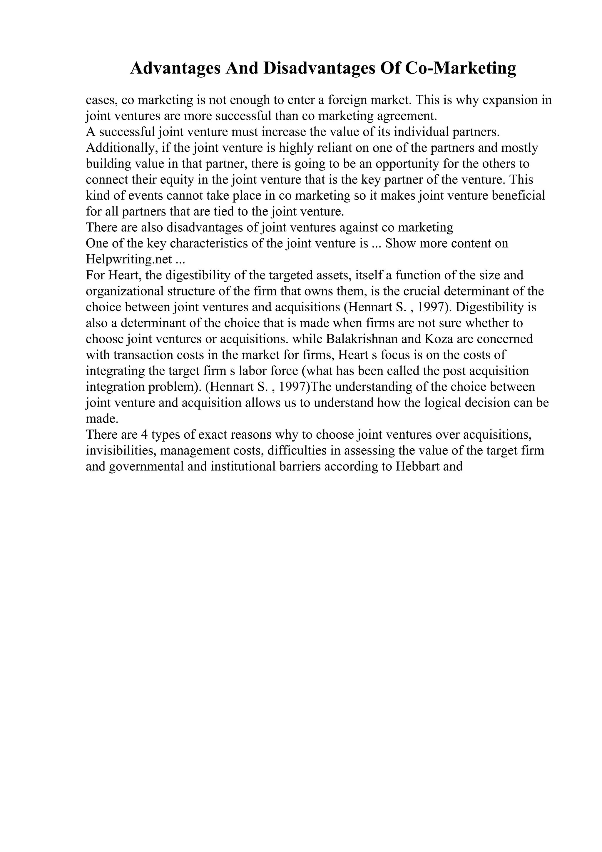 Advantages And Disadvantages Of Co-Marketing
cases, co marketing is not enough to enter a foreign market. This is why expansion in
joint ventures are more successful than co marketing agreement.
A successful joint venture must increase the value of its individual partners.
Additionally, if the joint venture is highly reliant on one of the partners and mostly
building value in that partner, there is going to be an opportunity for the others to
connect their equity in the joint venture that is the key partner of the venture. This
kind of events cannot take place in co marketing so it makes joint venture beneficial
for all partners that are tied to the joint venture.
There are also disadvantages of joint ventures against co marketing
One of the key characteristics of the joint venture is ... Show more content on
Helpwriting.net ...
For Heart, the digestibility of the targeted assets, itself a function of the size and
organizational structure of the firm that owns them, is the crucial determinant of the
choice between joint ventures and acquisitions (Hennart S. , 1997). Digestibility is
also a determinant of the choice that is made when firms are not sure whether to
choose joint ventures or acquisitions. while Balakrishnan and Koza are concerned
with transaction costs in the market for firms, Heart s focus is on the costs of
integrating the target firm s labor force (what has been called the post acquisition
integration problem). (Hennart S. , 1997)The understanding of the choice between
joint venture and acquisition allows us to understand how the logical decision can be
made.
There are 4 types of exact reasons why to choose joint ventures over acquisitions,
invisibilities, management costs, difficulties in assessing the value of the target firm
and governmental and institutional barriers according to Hebbart and
 