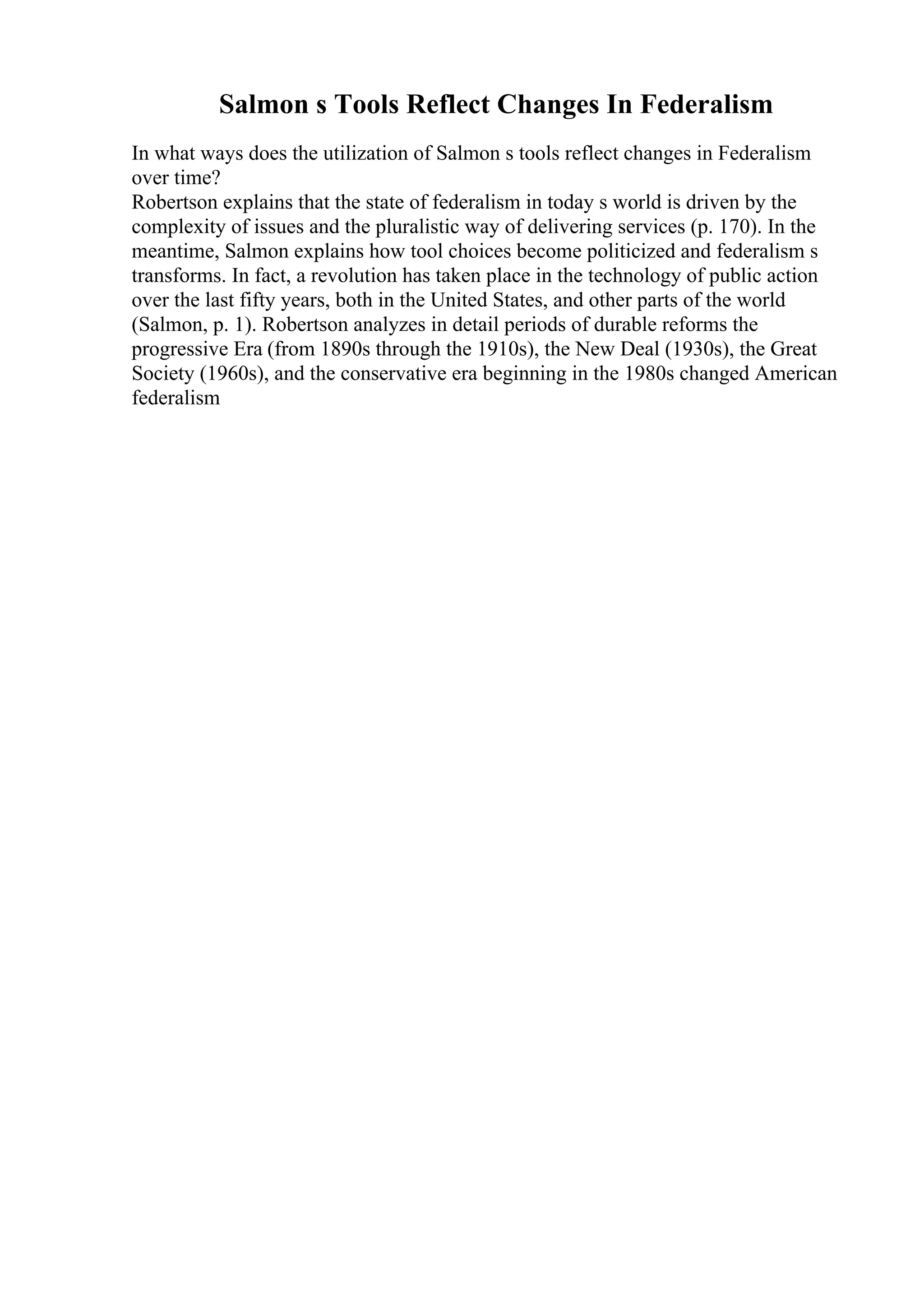 Salmon s Tools Reflect Changes In Federalism
In what ways does the utilization of Salmon s tools reflect changes in Federalism
over time?
Robertson explains that the state of federalism in today s world is driven by the
complexity of issues and the pluralistic way of delivering services (p. 170). In the
meantime, Salmon explains how tool choices become politicized and federalism s
transforms. In fact, a revolution has taken place in the technology of public action
over the last fifty years, both in the United States, and other parts of the world
(Salmon, p. 1). Robertson analyzes in detail periods of durable reforms the
progressive Era (from 1890s through the 1910s), the New Deal (1930s), the Great
Society (1960s), and the conservative era beginning in the 1980s changed American
federalism
 