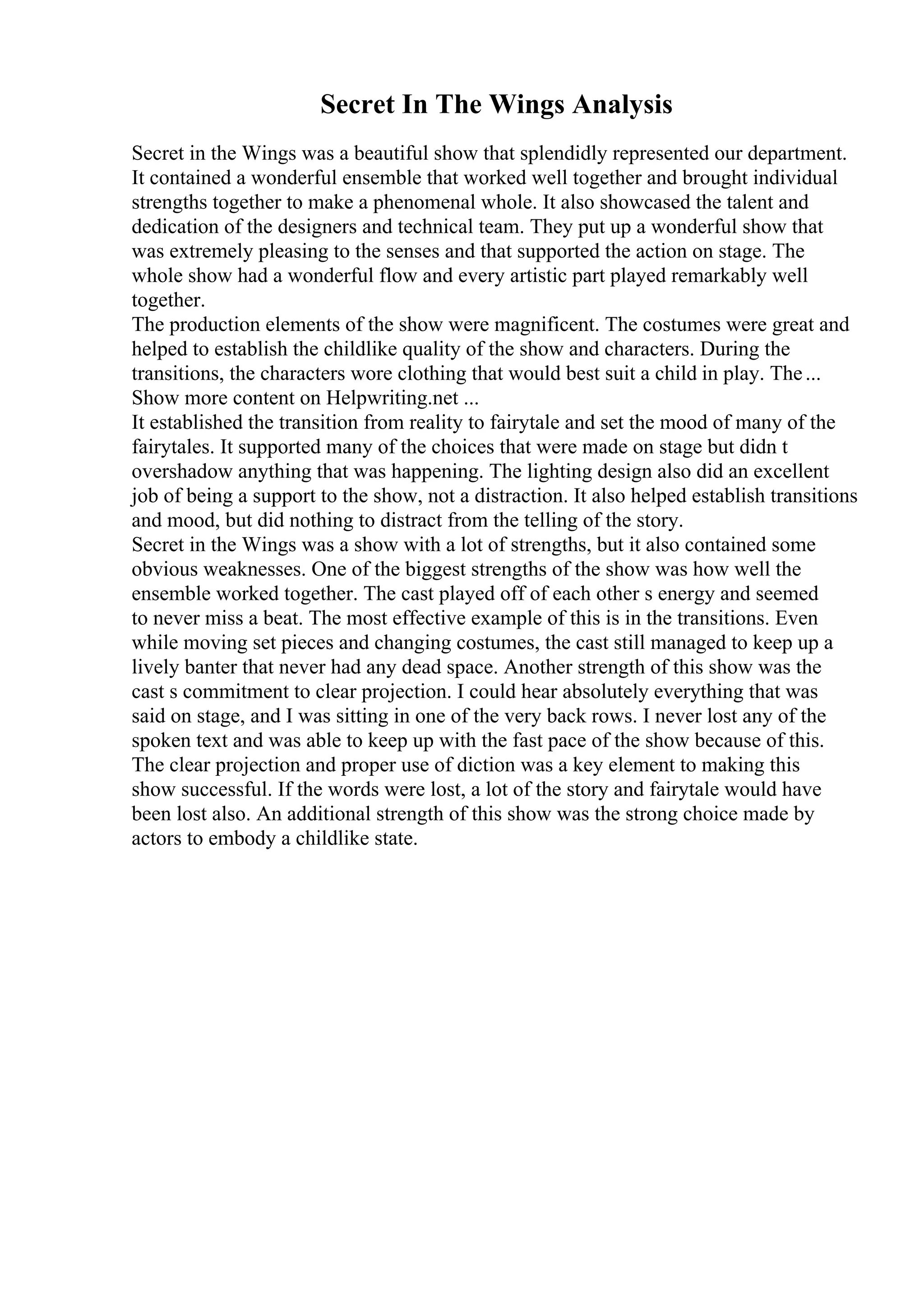 Secret In The Wings Analysis
Secret in the Wings was a beautiful show that splendidly represented our department.
It contained a wonderful ensemble that worked well together and brought individual
strengths together to make a phenomenal whole. It also showcased the talent and
dedication of the designers and technical team. They put up a wonderful show that
was extremely pleasing to the senses and that supported the action on stage. The
whole show had a wonderful flow and every artistic part played remarkably well
together.
The production elements of the show were magnificent. The costumes were great and
helped to establish the childlike quality of the show and characters. During the
transitions, the characters wore clothing that would best suit a child in play. The...
Show more content on Helpwriting.net ...
It established the transition from reality to fairytale and set the mood of many of the
fairytales. It supported many of the choices that were made on stage but didn t
overshadow anything that was happening. The lighting design also did an excellent
job of being a support to the show, not a distraction. It also helped establish transitions
and mood, but did nothing to distract from the telling of the story.
Secret in the Wings was a show with a lot of strengths, but it also contained some
obvious weaknesses. One of the biggest strengths of the show was how well the
ensemble worked together. The cast played off of each other s energy and seemed
to never miss a beat. The most effective example of this is in the transitions. Even
while moving set pieces and changing costumes, the cast still managed to keep up a
lively banter that never had any dead space. Another strength of this show was the
cast s commitment to clear projection. I could hear absolutely everything that was
said on stage, and I was sitting in one of the very back rows. I never lost any of the
spoken text and was able to keep up with the fast pace of the show because of this.
The clear projection and proper use of diction was a key element to making this
show successful. If the words were lost, a lot of the story and fairytale would have
been lost also. An additional strength of this show was the strong choice made by
actors to embody a childlike state.
 
