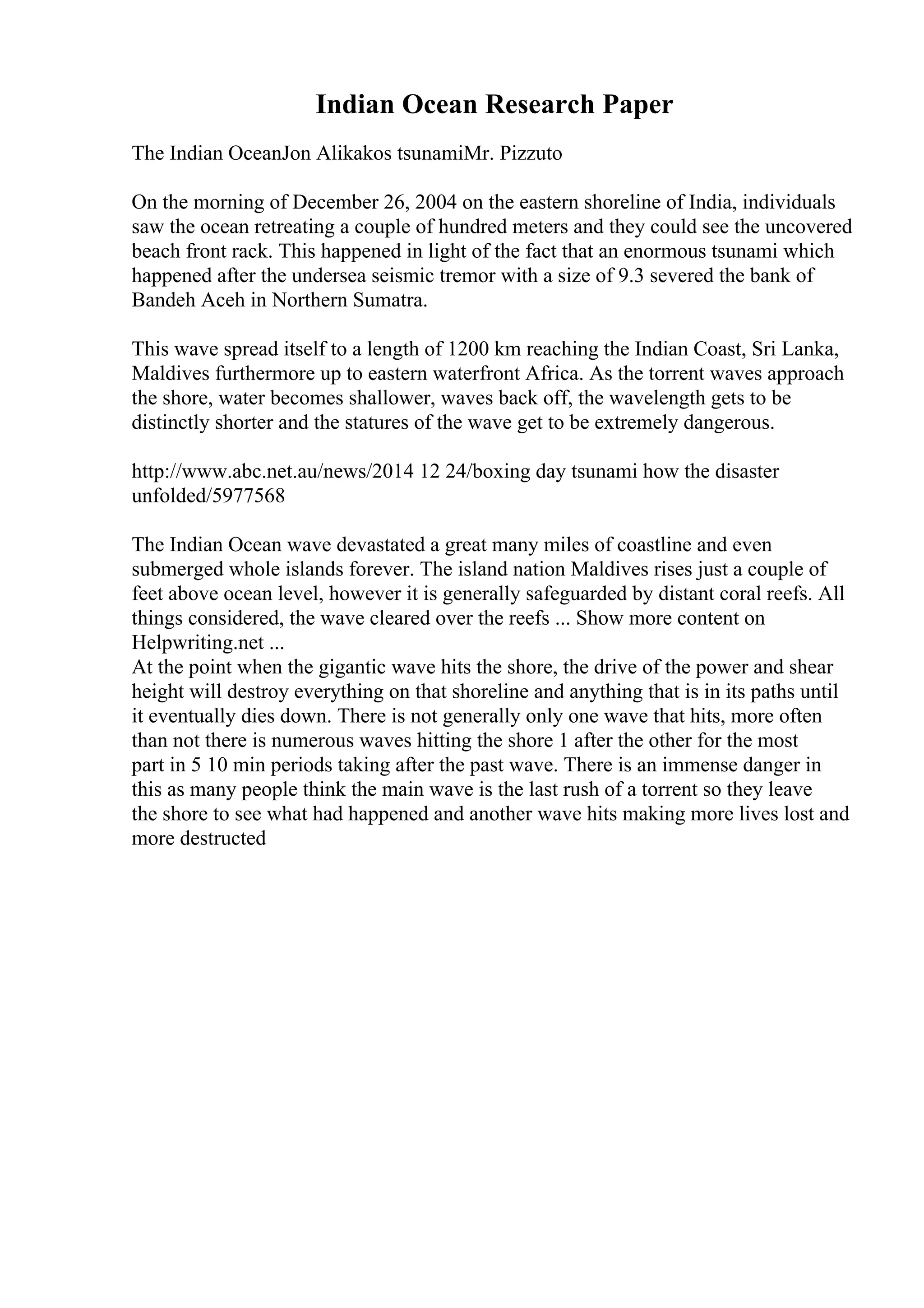Indian Ocean Research Paper
The Indian OceanJon Alikakos tsunamiMr. Pizzuto
On the morning of December 26, 2004 on the eastern shoreline of India, individuals
saw the ocean retreating a couple of hundred meters and they could see the uncovered
beach front rack. This happened in light of the fact that an enormous tsunami which
happened after the undersea seismic tremor with a size of 9.3 severed the bank of
Bandeh Aceh in Northern Sumatra.
This wave spread itself to a length of 1200 km reaching the Indian Coast, Sri Lanka,
Maldives furthermore up to eastern waterfront Africa. As the torrent waves approach
the shore, water becomes shallower, waves back off, the wavelength gets to be
distinctly shorter and the statures of the wave get to be extremely dangerous.
http://www.abc.net.au/news/2014 12 24/boxing day tsunami how the disaster
unfolded/5977568
The Indian Ocean wave devastated a great many miles of coastline and even
submerged whole islands forever. The island nation Maldives rises just a couple of
feet above ocean level, however it is generally safeguarded by distant coral reefs. All
things considered, the wave cleared over the reefs ... Show more content on
Helpwriting.net ...
At the point when the gigantic wave hits the shore, the drive of the power and shear
height will destroy everything on that shoreline and anything that is in its paths until
it eventually dies down. There is not generally only one wave that hits, more often
than not there is numerous waves hitting the shore 1 after the other for the most
part in 5 10 min periods taking after the past wave. There is an immense danger in
this as many people think the main wave is the last rush of a torrent so they leave
the shore to see what had happened and another wave hits making more lives lost and
more destructed
 