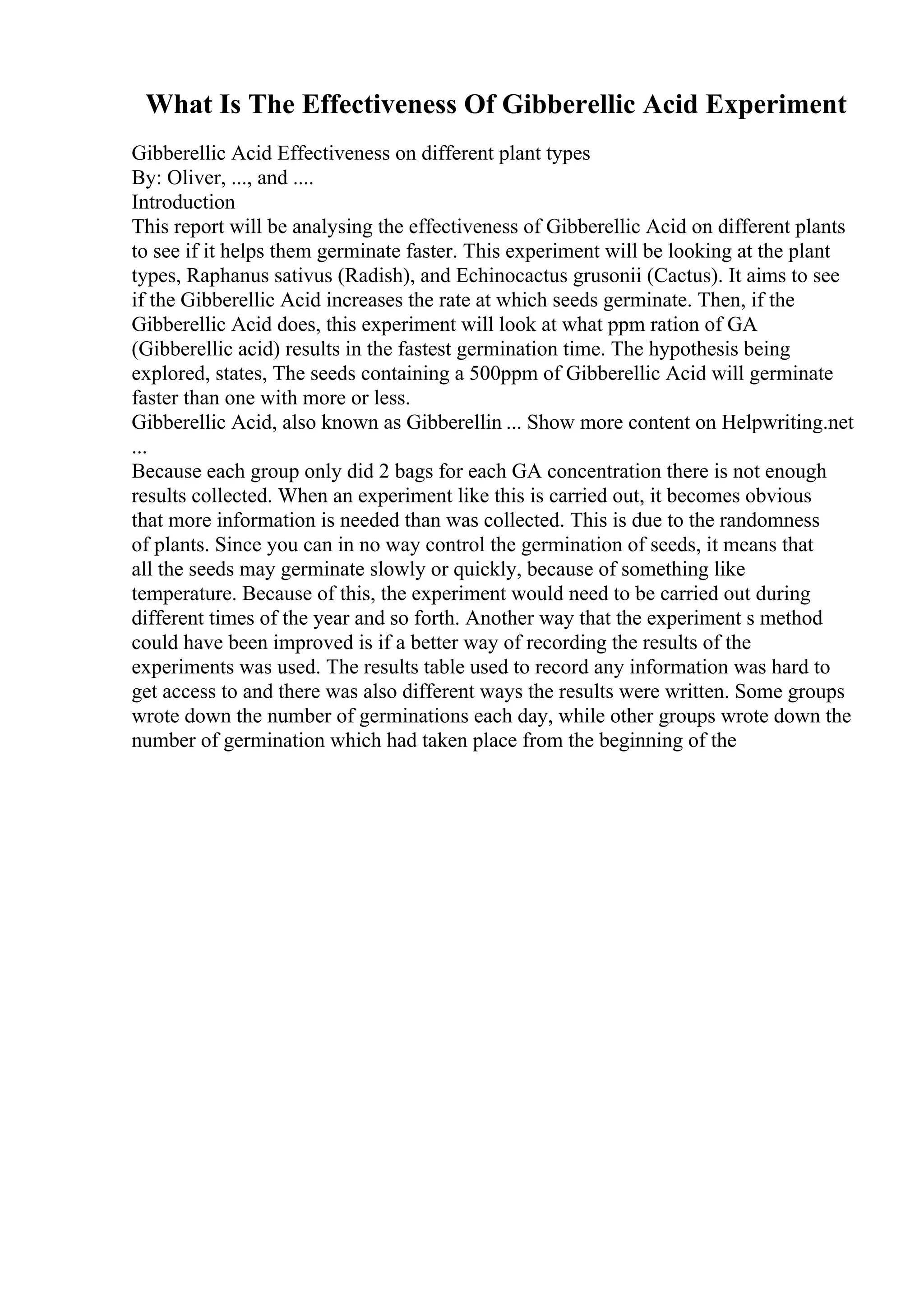 What Is The Effectiveness Of Gibberellic Acid Experiment
Gibberellic Acid Effectiveness on different plant types
By: Oliver, ..., and ....
Introduction
This report will be analysing the effectiveness of Gibberellic Acid on different plants
to see if it helps them germinate faster. This experiment will be looking at the plant
types, Raphanus sativus (Radish), and Echinocactus grusonii (Cactus). It aims to see
if the Gibberellic Acid increases the rate at which seeds germinate. Then, if the
Gibberellic Acid does, this experiment will look at what ppm ration of GA
(Gibberellic acid) results in the fastest germination time. The hypothesis being
explored, states, The seeds containing a 500ppm of Gibberellic Acid will germinate
faster than one with more or less.
Gibberellic Acid, also known as Gibberellin ... Show more content on Helpwriting.net
...
Because each group only did 2 bags for each GA concentration there is not enough
results collected. When an experiment like this is carried out, it becomes obvious
that more information is needed than was collected. This is due to the randomness
of plants. Since you can in no way control the germination of seeds, it means that
all the seeds may germinate slowly or quickly, because of something like
temperature. Because of this, the experiment would need to be carried out during
different times of the year and so forth. Another way that the experiment s method
could have been improved is if a better way of recording the results of the
experiments was used. The results table used to record any information was hard to
get access to and there was also different ways the results were written. Some groups
wrote down the number of germinations each day, while other groups wrote down the
number of germination which had taken place from the beginning of the
 