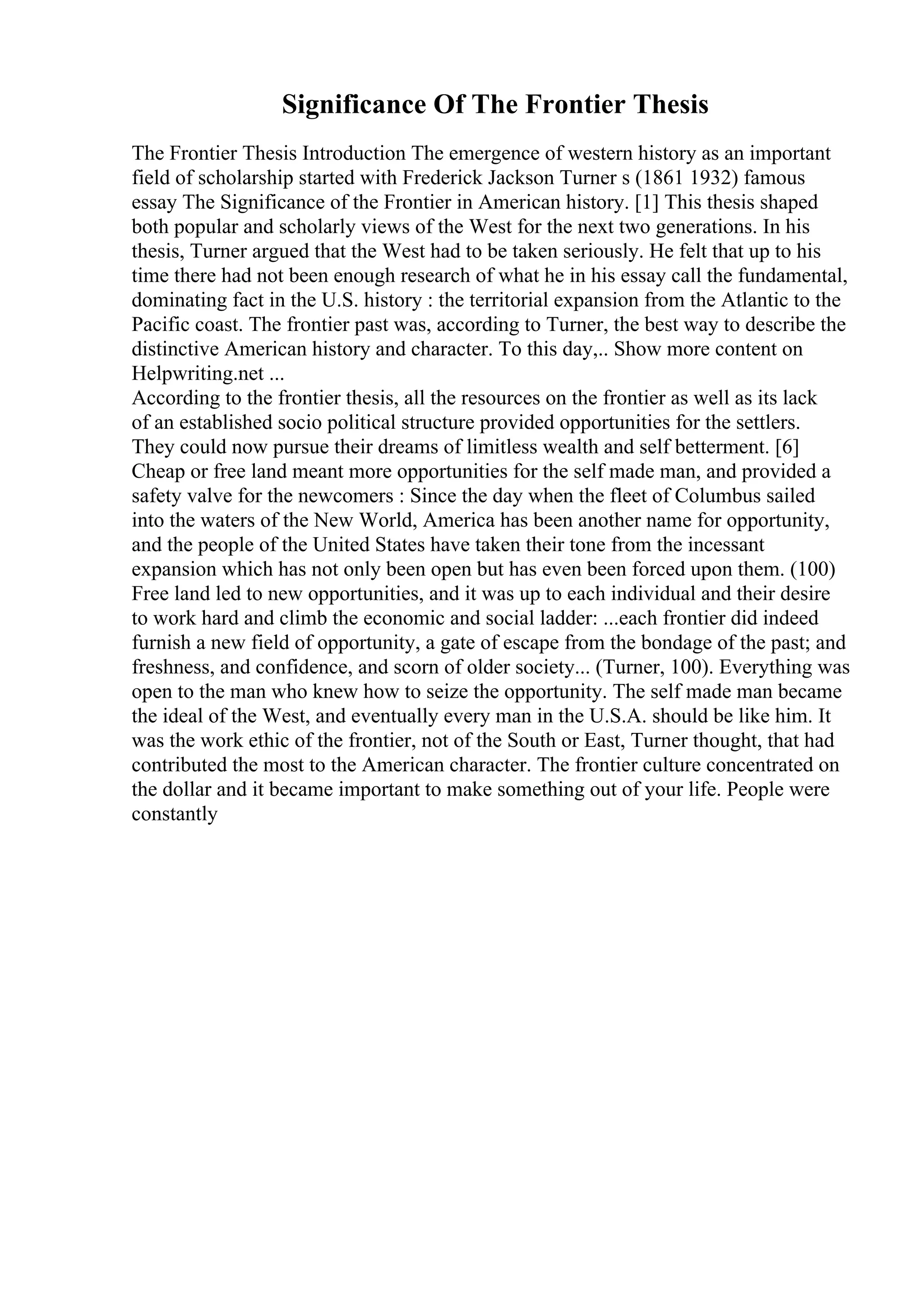 Significance Of The Frontier Thesis
The Frontier Thesis Introduction The emergence of western history as an important
field of scholarship started with Frederick Jackson Turner s (1861 1932) famous
essay The Significance of the Frontier in American history. [1] This thesis shaped
both popular and scholarly views of the West for the next two generations. In his
thesis, Turner argued that the West had to be taken seriously. He felt that up to his
time there had not been enough research of what he in his essay call the fundamental,
dominating fact in the U.S. history : the territorial expansion from the Atlantic to the
Pacific coast. The frontier past was, according to Turner, the best way to describe the
distinctive American history and character. To this day,
... Show more content on
Helpwriting.net ...
According to the frontier thesis, all the resources on the frontier as well as its lack
of an established socio political structure provided opportunities for the settlers.
They could now pursue their dreams of limitless wealth and self betterment. [6]
Cheap or free land meant more opportunities for the self made man, and provided a
safety valve for the newcomers : Since the day when the fleet of Columbus sailed
into the waters of the New World, America has been another name for opportunity,
and the people of the United States have taken their tone from the incessant
expansion which has not only been open but has even been forced upon them. (100)
Free land led to new opportunities, and it was up to each individual and their desire
to work hard and climb the economic and social ladder: ...each frontier did indeed
furnish a new field of opportunity, a gate of escape from the bondage of the past; and
freshness, and confidence, and scorn of older society... (Turner, 100). Everything was
open to the man who knew how to seize the opportunity. The self made man became
the ideal of the West, and eventually every man in the U.S.A. should be like him. It
was the work ethic of the frontier, not of the South or East, Turner thought, that had
contributed the most to the American character. The frontier culture concentrated on
the dollar and it became important to make something out of your life. People were
constantly
 