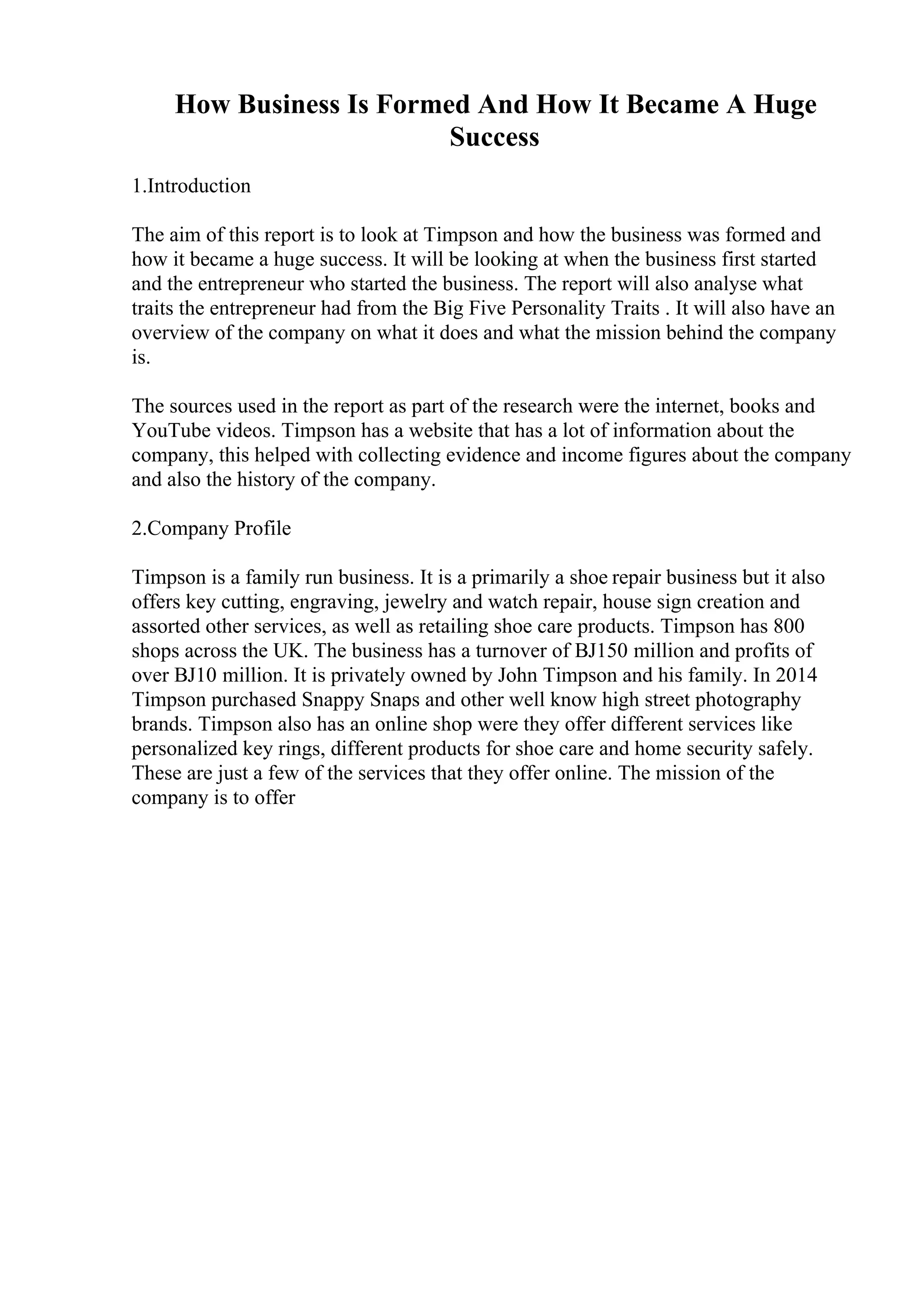 How Business Is Formed And How It Became A Huge
Success
1.Introduction
The aim of this report is to look at Timpson and how the business was formed and
how it became a huge success. It will be looking at when the business first started
and the entrepreneur who started the business. The report will also analyse what
traits the entrepreneur had from the Big Five Personality Traits . It will also have an
overview of the company on what it does and what the mission behind the company
is.
The sources used in the report as part of the research were the internet, books and
YouTube videos. Timpson has a website that has a lot of information about the
company, this helped with collecting evidence and income figures about the company
and also the history of the company.
2.Company Profile
Timpson is a family run business. It is a primarily a shoe repair business but it also
offers key cutting, engraving, jewelry and watch repair, house sign creation and
assorted other services, as well as retailing shoe care products. Timpson has 800
shops across the UK. The business has a turnover of ВЈ150 million and profits of
over ВЈ10 million. It is privately owned by John Timpson and his family. In 2014
Timpson purchased Snappy Snaps and other well know high street photography
brands. Timpson also has an online shop were they offer different services like
personalized key rings, different products for shoe care and home security safely.
These are just a few of the services that they offer online. The mission of the
company is to offer
 