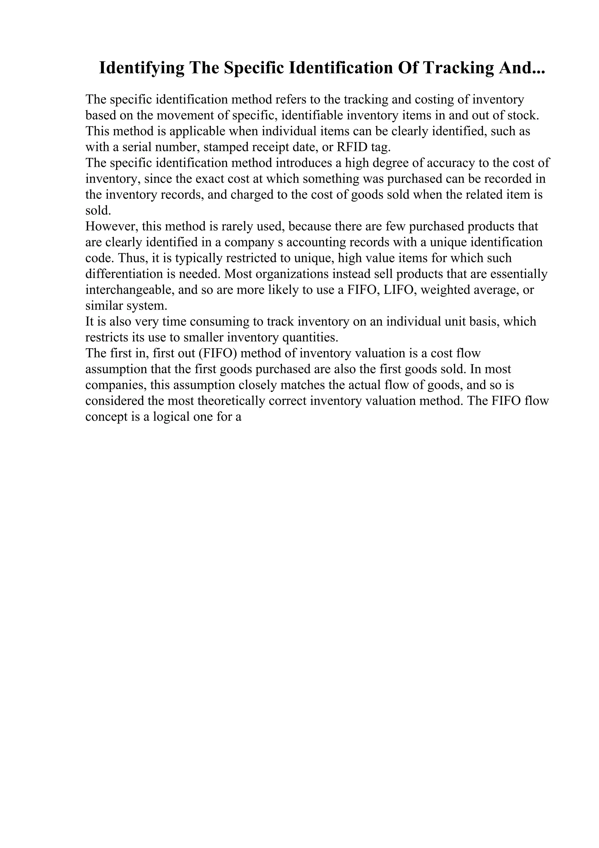 Identifying The Specific Identification Of Tracking And...
The specific identification method refers to the tracking and costing of inventory
based on the movement of specific, identifiable inventory items in and out of stock.
This method is applicable when individual items can be clearly identified, such as
with a serial number, stamped receipt date, or RFID tag.
The specific identification method introduces a high degree of accuracy to the cost of
inventory, since the exact cost at which something was purchased can be recorded in
the inventory records, and charged to the cost of goods sold when the related item is
sold.
However, this method is rarely used, because there are few purchased products that
are clearly identified in a company s accounting records with a unique identification
code. Thus, it is typically restricted to unique, high value items for which such
differentiation is needed. Most organizations instead sell products that are essentially
interchangeable, and so are more likely to use a FIFO, LIFO, weighted average, or
similar system.
It is also very time consuming to track inventory on an individual unit basis, which
restricts its use to smaller inventory quantities.
The first in, first out (FIFO) method of inventory valuation is a cost flow
assumption that the first goods purchased are also the first goods sold. In most
companies, this assumption closely matches the actual flow of goods, and so is
considered the most theoretically correct inventory valuation method. The FIFO flow
concept is a logical one for a
 